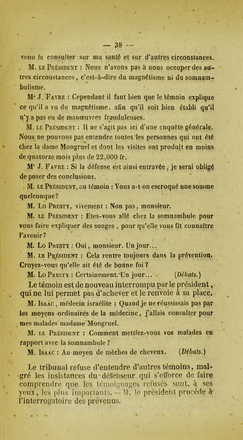 venu fa consulter sur ma santé et sur d’autres circonstances. M. LE Président : Nous n’avons pas à nous occuper des au- tres circonstances, c’est-à-dire du magnétisme ni du somnam- « bulisme. M® J. Favre : Cependant il faut bien que le témoin explique ce qu’il a vu du magnétisme, afin qu’il soit bien établi qu’il n’y a pas eu de manœuvres frauduleuses, M. LE Président : H ne s’agit pas ici d’une enquête générale. Nous ne pouvons pas entendre tontes les personnes qui ont été chez la dame Mongruel et dont les visites ont produit en moins de quatorze mois plus de 22,000 fr. M' J. Favre : Si la défense e'st ainsi entravée, je serai obligé de poser des conclusions, M. le Président, au témoin : Vous a-t-on escroqué une somme quelconque? M. Lo Presty, vivement ; Non pas, monsieur. M. LE Président : Etes-vous allé chez la somnambule pour vous faire expliquer des songes , pour qu’elle vous fît connaître l’avenir? • • M. Lo Presty ; Oui, monsieur. Un jour... M. LE Pi^ÉsiDENT : Gela rentre toujours dans la prévention. Croyez-vous qu’elle ait été de bonne foi ? M. Lo Presty : Certainement.'Un jour... {Débats.) Le témoin est de nouveau interrompu parle président, qui ne lui permet pas d’achever et le renvoie à sa place. M. IsAAC , médecin israélite ; Quand je ne réussissais pas par les moyens ordinaires de la médecine, j’allais consulter pour _ mes malades madame Mongruel. M. LE Président : Comment mettîez-vous vos malades en rapport avec la somnambule ? M. IsAAC : Au moyen de mèches de cheveux. {Débats.) Le tribunal refuse d’entendre d’autres témoins, mal- gré les insistances du •défenseur qui s’efforce de faire comprendre que les témoignages refusés sont, à ses yeux, les plus imporlanls.— M. le président procède A l’interrogatoire des prévenus.