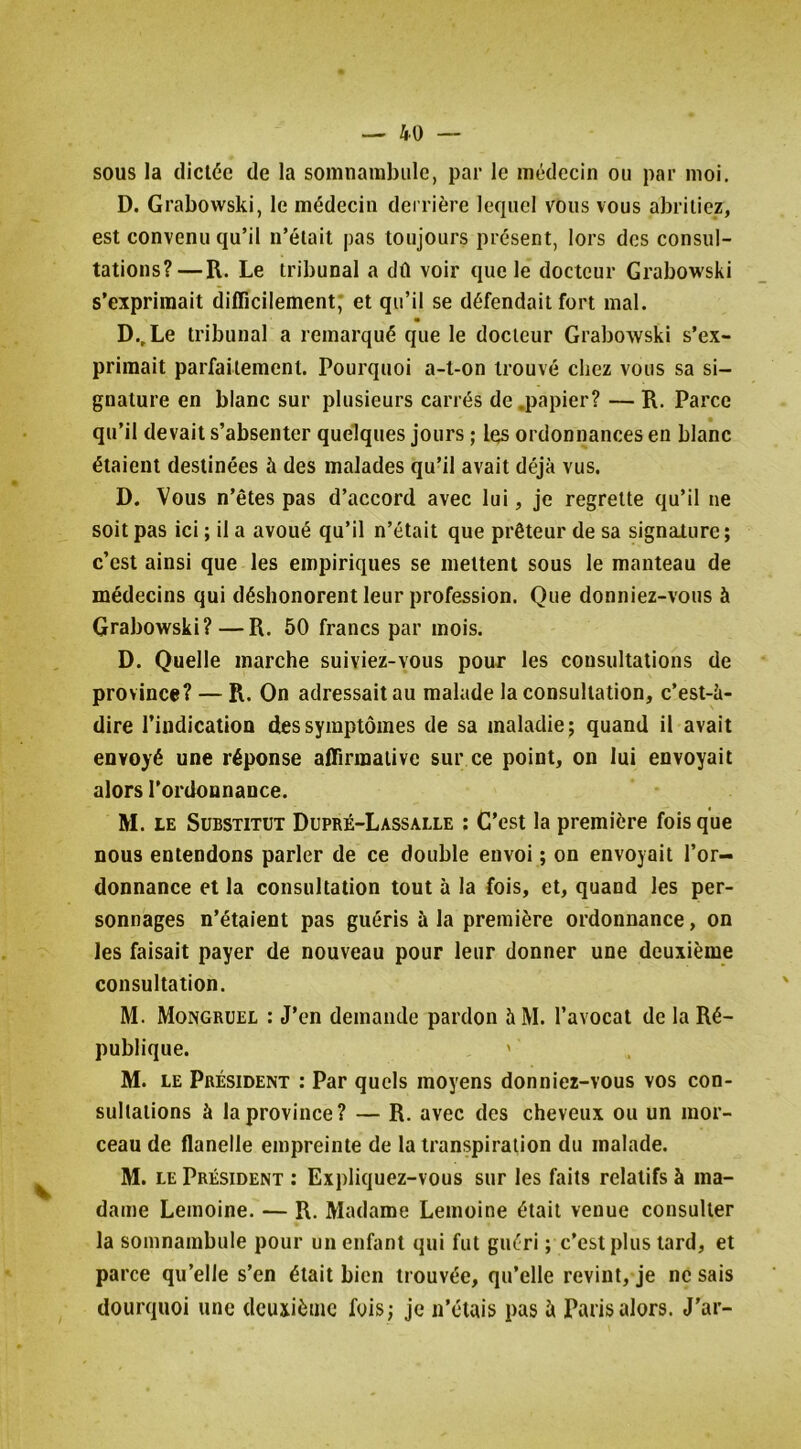 sous la dictée de la somnambule, par le médecin ou par moi. D. Grabowski, le médecin derrière lequel vous vous abritiez, est convenu qu’il n’était pas toujours présent, lors des consul- tations?—R. Le tribunal a dû voir que le docteur Grabowski s’exprimait difficilement* et qu’il se défendait fort mal. • D.,Le tribunal a remarqué que le docteur Grabowski s’ex- primait parfaitement. Pourquoi a-t-on trouvé chez vous sa si- gnature en blanc sur plusieurs carrés de .papier? — R. Parce qu’il devait s’absenter quelques jours ; les ordonnances en blanc étaient destinées à des malades qu’il avait déjà vus. D. Vous n’êtes pas d’accord avec lui, je regrette qu’il ne soit pas ici ; il a avoué qu’il n’était que prêteur de sa signalure; c’est ainsi que les empiriques se mettent sous le manteau de médecins qui déshonorent leur profession. Que donniez-vous à Grabowski?—R. 50 francs par mois. D. Quelle marche suiviez-vous pour les consultations de province? — R. On adressait au malade la consultation, c’est-à- dire l’indication des symptômes de sa maladie; quand il avait envoyé une réponse affirmative sur ce point, on lui envoyait alors l’ordonnance. M. LE Substitut Dupré-Lassalle : C’est la première fois que nous entendons parler de ce double envoi ; on envoyait l’or- donnance et la consultation tout à la fois, et, quand les per- sonnages n’étaient pas guéris à la première ordonnance, on les faisait payer de nouveau pour leur donner une deuxième consultation. M. Mongrüel : J’en demande pardon à M. l’avocat de la Ré- publique. ' M. LE Président : Par quels moyens donniez-vous vos con- sultations à la province? — R. avec des cheveux ou un mor- ceau de flanelle empreinte de la transpiration du malade. M. LE Président : Expliquez-vous sur les faits relatifs à ma- dame Lemoine. — R. Madame Lemoine était venue consulter la somnambule pour un enfant qui fut guéri ; c’est plus tard, et parce qu’elle s’en était bien trouvée, qu’elle revint, je ne sais dourquoi une deuxième fois ; je n’étais pas à Paris alors. J’ar-