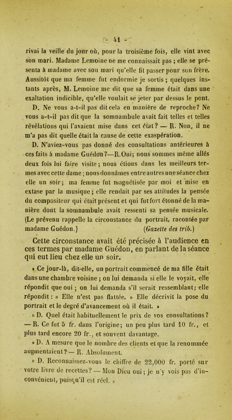 rivai la veille du jour où, pour la troisième fois, elle vint avec son mari. Madame Lemoine ne me connaissait pas ; elle se pré- senta à madame avec son mari qu’elle fil passer pour son frère. Aussitôt que ma femme fut endormie je sortis; quelques ins- tants après, M. Lemoine me dit que sa femme était dans une exaltation indicible, qu’elle voulait se jeter par dessus le pont. D. Ne vous a-t-il pas dit cela en manière de reproche? Ne vous a-t-il pas dit que la somnambule avait fait telles et telles révélations qui l’avaient mise dans cet état? — R. Non, il ne m’a pas dit quelle était la cause de cette exaspération. D. N’aviez-vous pas donné des consultations antérieures à ces faits à madame Guédon?—R.Oui; nous sommes même allés deux fois lui faire visite ; nous étions dans les meilleurs ter- mes avec cette dame ; nous donnâmes entre autres une séance chez elle un soir; ma femme fut magnétisée par moi et mise en extase par la musique ; elle rendait par ses attitudes la pensée du compositeur qui était présent et qui fut fort étonné de la ma- nière dont la somnambule avait ressenti sa pensée musicale. (Le prévenu rappelle la circonstance du portrait, racontée par madame Guédon.) {Gazette des trib.) Celte circonstance avait été précisée à l’audience en ces termes par madame Guédon, en parlant de la séance qui eut lieu chez elle un soir, « Ce jour-là, dit-elle, un portrait commencé de ma fille était dans une chambre voisine ; on lui demanda si elle le voyait, elle répondit que oui ; on lui demanda s’il serait ressemblant; elle répondit : « Elle n’est pas flattée. « Elle décrivit la pose du portrait et le degré d'avancement où il était. » » D. Quel était habituellement le prix de vos consultations? — R. Ce fut 5 fr. dans l’origine; un peu plus lard 10 fr., et plus tard encore 20 fr., et souvent davantage. » D. A mesure que le nombre des clients et que la renommée augmentaient? — R. Absolument. » D. Reconnaissez-vous le chilîie de 22,000 fr. porté sur votre livre de recettes? — Mou Dieu oui ; je n’y vois pas d’in- convénient, puisqu’il est réel. »