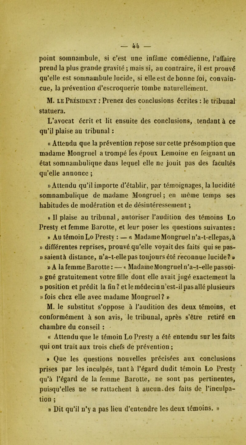 point somnambule, si c’est une infâme comédienne, l’affaire prend la plus grande gravité ; mais si, au contraire, il est prouvé qn’elle est somnambule lucide, si elle est de bonne foi, convain- cue, la prévention d’escroquerie tombe naturellement. M. LE Président ; Prenez des conclusions écrites : le tribunal statuera. L’avocat écrit et lit ensuite des conclusions, tendant à ce qu’il plaise au tribunal : « Attendu que la prévention repose sur celte présomption que madame Mongruel a trompé les époux Lemoine en feignant un étal somnambulique dans lequel elle ne jouit pas des facultés qu’elle annonce ; «Attendu qu’il importe d’établir, par témoignages, la lucidité somnambulique de madame Mongruel ; en meme temps ses habitudes de modération et de désintéressement ; «I II plaise au tribunal, autoriser l’audition des témoins Lo Presty et femme Barotte, ét leur poser les questions suivantes: » Au témoin Lo Presty : — « Madame Mongruel n’a-l-ellepas,à » différentes reprises, prouvé qu’elle voyait des faits qui se pas- » saientà distance, n’a-t-elle pas toujours été reconnue lucide? » » A la femme Barotte: — « Madame Mongruel n’a-t-elle passoi- » gné gratuitement votre fille dont elle avait jugé exactement la «position et prédit la fin? et le médecin n’est-il pas allé plusieurs » fois chez elle avec madame Mongruel? » M. le substitut s’oppose à l’audition des deux témoins, et conformément à son avis, le tribunal, après s’être retiré en chambre du conseil : ' « Attendu que le témoin Lo Presty a été entendu sur les faits qui ont trait aux trois chefs de prévention ; t Que les questions nouvelles précisées aux conclusions prises par les inculpés, tant h l’égard dudit témoin Lo Presty qu’à l’égard de la femme Barotte, ne sont pas pertinentes, puisqu’elles ne se rattachent à aucun^des faits de l’inculpa- tion ; » Dit qu’il n’y a pas lieu d’entendre les deux témoins. »
