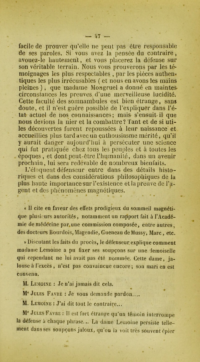 facile de prouver qu’elle ne peut pas elre responsable de ses paroles. Si vous avez la pensée du contraire, avouez-le hautement, et vous placerez la défense sur son véritable lerrain. Nous vous prouverons par les té- moignages les plus respectables , par les pièces authent tiques les plus irrécusables ( et nous en avons les mains pleines ), que madame Mongruel a donné en maintes circonstances les preuves, d’une merveilleuse lucidité. Cette faculté des somnambules est bien étrange, sans doute, et il n’est guère possible de l’expliquer dans l’é- tat- actuel de nos connaissances; mais s’ensuit-il que nous devions la nier et la combattre? Tant et de si uti- les découvertes furent repoussées à leur naissance et accueillies plus tard avec un enthousiasme mérité, qu’il y aurait danger aujourd’hui à persécuter une science qui fut pratiquée chez tous les peuples et à toutes les époques , et dont peut-être l’humanité, dans un avenir prochain, lui sera redevable de nombreux bienfaits. L’éloquent défenseur entre dans des détails histo- riques et dans des considérations philosophiques de la plus haute importance sur l’existence et la preuve de l’a- gent et des phénomènes magnétiques. « Il cite en faveur des effets prodigieux du sommeil magnéti- que plusieurs autorités, notamment un rapport fait à l’Acadé- mie demédécine par.une commission composée, entre autres, des docteui's Bourdois, Magendie, Gueneau de Mussy, Marc, etc. » Discutant les faits du procès, le défenseur explique comment madame Lemoine a pu fixer ses soupçons sur une demoiselle qui cependant ne lui avait pas été nommée. Cette dame, ja- louse à l’excès , n’est pas convaincue encore; son mari en est convenu. M. Lemoine : Je n’ai jamais dit cela. M® Jules Favre : Je vous demande pardon.... M. Lemoine : J’ai dit tout le contraire... M® Jules Favre : Il est fort étrange qu’un témoin interrompe la défense à chaque phrase... La dame Lemoine persiste telle- ment dans ses soupçons jaloux, qu’ou la voit très souvent épier