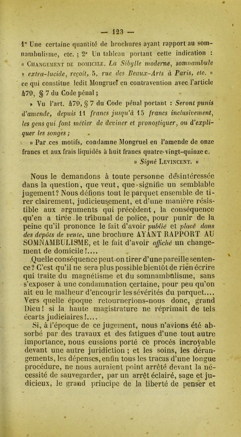l” Une cei'lainc r|uaniil(5 de broclinres ayant rapport au soin- nambnli'ine, etc. ; 2* Un tableau portant cette indication : « Changement de domicile. La SibijUe moderne, somnambule » cxlra-htcide, reçoit, 5, rue des Deaux-Arts à Paris, etc. » ce qui constitue ledit MongrueT en contravention avec rarlicle 479, § 7 du Code pénal ; » Vu l’art. à79, § 7 du Code pénal portant : Seront punis d'amende, depuis 11 francs jusqu’à 15 francs inclusivement, les gens qui font métier de deviner et pronosticiuer, ou d’expli- quer les songes ; » Par ces motifs, condamne Mongruel en l’amende de onze francs et aux frais liquidés à huit francs quatre-vingt-quinze c. » Signé Levincent. » Nous le demandons à toute personne désintéressée dans la question, que veut, que •signifie un semblable jugement? Nous défions tout le parquet ensemble de ti- rer clairement, judicieusement, et d’une manière résis- tible aux arguments qui précèdent, la conséquence qu’en a tirée le tribunal de police, pour punir de la peine qu’il prononce le fait d’avoir publié et placé dans des dépôts de vente, une brochure AYInT RAPPORT AU SOMNAMBULISME, et le fait d’avoir affiché un change- ment de domicile!.... Quelle conséquence peut-on tirer d’une pareille senten- ce? C’est qu’il ne sera plus possible bientôt de rien écrire qui traite du magnétisme et du somnambulisme, sans s’exposer à une condamnation certaine, pour peu qu’on ait eu le malheur d’encoqrir les sévérités du parquet.... Vers quelle époque retournerions-nous donc, grand Dieu ! si la haute magistrature ne réprimait de tels écarts judiciaires ! Si, ài’épnque de ce jugement, nous n’avions été ab- sorbé par des travaux et des fatigues d’une tout autre importance, nous eussions porté ce procès incroVeble devant une autre juridiction ; et les soins, les déran- gements, les dépenses, enfin tous les tracas d’une longue procédure, ne nous auraient point arrêté devant la né- cessité de sauvegarder, par un arrêt éclairé, sage et ju- dicieux, le grand principe de la liberté de penser et