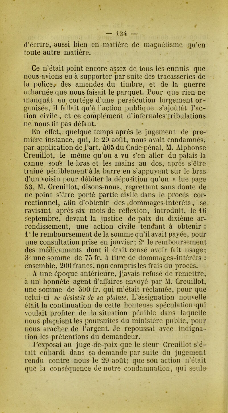 d’écrire, aussi bien en matière de mugncLisme qu’en toute autre matière. Ce n’était point encore assez de tous les ennuis que nous avions eu à supporter par suite des tracasseries de la police,, des amendes du timbre, et de la guerre acharnée que nous faisait le parquet. Pour que rien ne manquât au cortège d’une persécution largement or- ganisée, il fallait qu’à l’action publique s’ajoutât l’ac- tion civile, et ce complément d’infernales tribulations ne nous fit pas défaut. En elTet,. quelque temps après le jugement de pre- mière instance, qui, le 29 août, nous avait condamnés, par application de l’art. àObdu Code pénal, M. Alphonse Creuillot, le même qu’on a vu s’en aller du palais la canne sou'S le bras et les mains au dos, après s’êlre traîné péniblement à la barre en s’appuyant sur le bras d’un voisin pour débiter la déposition qu’on a lue page 33, M. Creuillot, disons-nous, regrettant sans doute de ne point s’être porté partie civile dans le procès cor- rectionnel, afin d’obtenir des dommages-intérêts, se ravisant après six mois de réflexion, introduit, le 16 septembre, devant la justice de paix du dixième ar- rondissement, une action civile tendant à obtenir : le remboursement de la somme qu’il avait payée, pour une consultation prise en janvier; 2“ le remboursement des méclicaments dont il était censé avoir fait usage; 3“ une somme de 75 fr. à titre de dommages-intérêts : ensemble, 200 francs, non compris les frais du procès. A une époque antérieure, j’avais refusé de remettre, à un honnête agent d’affaires envoyé par M. Creuillot, une somme de 300 fr. qui m’était réclamée, pour que celui-ci se désistât de sa plainte. L’assignation nouvelle était la continuation de cette honteuse spéculation qui voulait profiter de la situation pénible dans laquelle nous plaçaient les poursuites du ministère public, pour nous aracher de l’argent. Je repoussai avec indigna- tion les prétentions du demandeur. J’exposai au juge-de-paix que le sieur Creuillot s’é- tait enhardi dans sa demande par suite du jugement rendu contre nous le 29 août; que schi action n’était que la conséquence de notre condamnation, qui seule