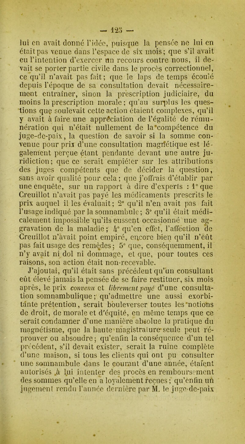 lui en avait donné l’idée, puisque la pensée ne lui en était pas venue dans l’espace de six mois; que s’il avait eu l’intention d’exercer mi recours contre nous, il de- vait se porter partie civile dans le procès correctionnel, ce qu’il n’avait pas fait ; que îe laps de temps écoulé depuis l’époque de sa consultation devait nécessaire- ment entraîner, sinon la prescription judiciaire, du moins la prescription morale; qu’au suq)lus les ques- tions que soulevait cette action étaient complexes, qu’il y avait à faire une appréciation de l’égalité de rému- nération qui n’était nullement de la‘compétence du juge-de-paix, la question de savoir si la somme con- venue pour prix d’une consultation magrîétique est lé- galement perçue étant pendante devant une autre ju- ridiction; que ce serait empiéter sur les attributions des juges compétents que de décider la question, sans avoir qualité pour cela ; que j’offrais d’établir par une enquête, sur un rapport à dire d’experts : 1” que Creuillot n’avait pas payé les médicaments prescrits le prix auquel il les évaluait; 2“ qu’il n’en avait pas fait l’usage indiqué par la somnambule ; 3“ qu’il était médi- calement impossible cj[u’ils eussent occasionné une ag- gravation de la maladie ; qu’en effet, l’affection *de Creuillot n’avait point empiré, C!;core bien qu’il n’eût pas fait usage des remèdes; 5“ que, conséquemment, il n’y avait ni dol ni dommage, et que, pour toutes ces raisons, son action était non-recevable. J’ajoutai, qu’il était sans précédent qu’un consultant eût élevé jamais la pensée de se faire restituer, six mois après, le prix convenu et librement payé d’une consulta- tion somnambulique ; qu’admettre une aussi exorbi- tante prétention, serait bouleverser toutes les‘notions de droit, de morale et d’équité, en même temps que ce serait condamner d’une manière absolue la pratique du magnétisme, que la haute magistralure* seule peut ré- prouver ou absoudre ; qu’enfin la conséquence d’un tel précédent, s’il devait exister, serait la ruine complète d’une maison, si tous les clients qui ont pu consulter une somnambule dans le cournnt d’une année, étaient autorisés .à lui intenter des procès en rembours‘=’incnt des sommes qu’elle en a loyalement reçues ; qu’enfm un jngemcnl l’cndii rannée dernière par M, le jnge-dc-paix