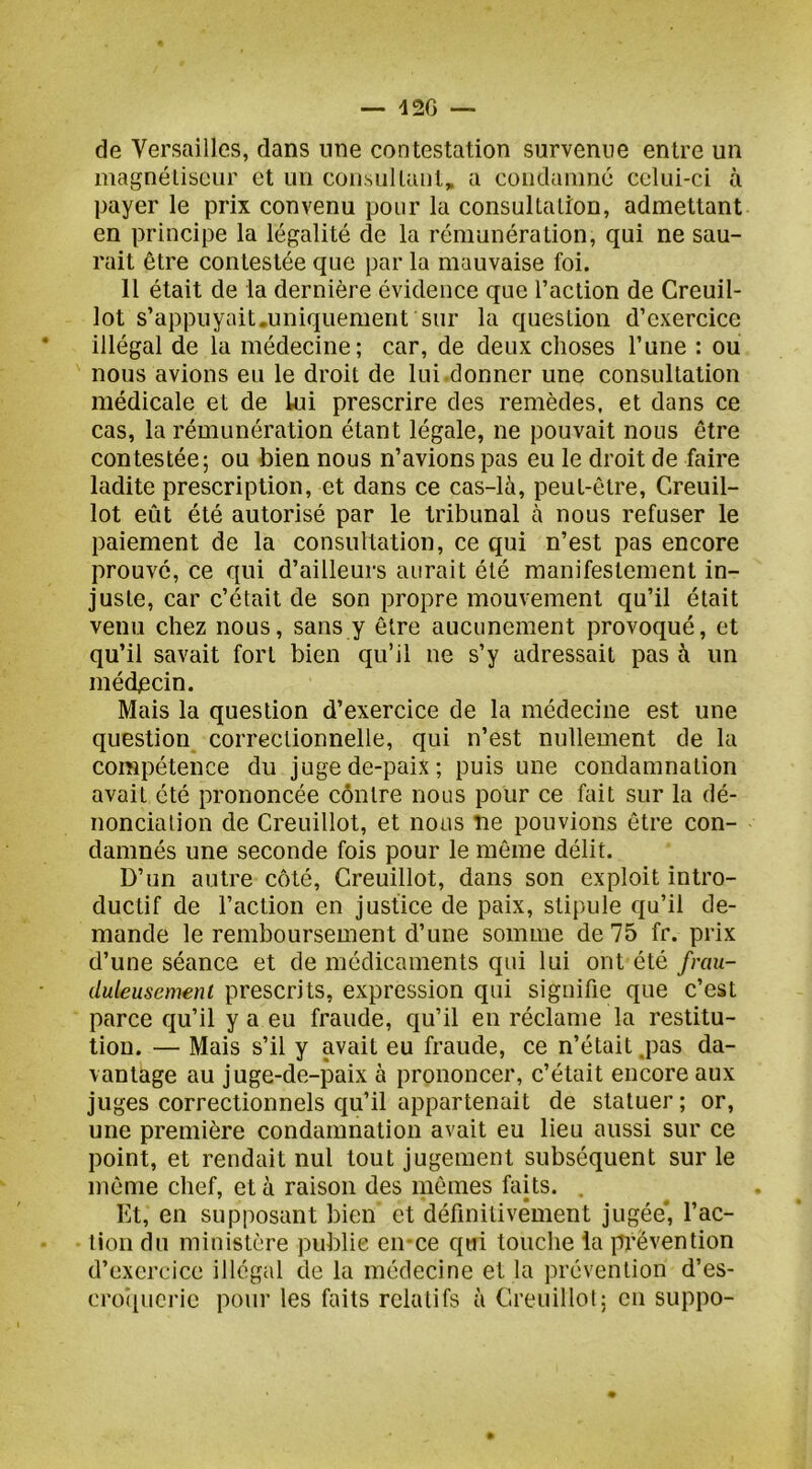 12G — de Versailles, dans une contestation survenue entre un magnétiseur et un consul tant, a condamné celui-ci à payer le prix convenu pour la consultation, admettant en principe la légalité de la rémunération, qui ne sau- rait être contestée que par la mauvaise foi. 11 était de la dernière évidence que l’action de Creuil- lot s’appuyait.uniquement sur la question d’exercice illégal de la médecine; car, de deux choses l’une : ou nous avions eu le droit de lui .donner une consultation médicale et de lui prescrire des remèdes, et dans ce cas, la rémunération étant légale, ne pouvait nous être contestée; ou bien nous n’avions pas eu le droit de faire ladite prescription, et dans ce cas-là, peut-être, Creuil- lot eût été autorisé par le tribunal à nous refuser le paiement de la consultation, ce qui n’est pas encore prouve, ce qui d’ailleurs aurait été manifestement in- juste, car c’était de son propre mouvement qu’il était venu chez nous, sans y être aucunement provoqué, et qu’il savait fort bien qu’il ne s’y adressait pas à un médpein. Mais la question d’exercice de la médecine est une question correctionnelle, qui n’est nullement de la compétence du juge de-paix; puis une condamnation avait été prononcée contre nous pour ce fait sur la dé- nonciation de Creuillot, et nous ne pouvions être con- damnés une seconde fois pour le même délit. D’un autre côté, Creuillot, dans son exploit intro- ductif de l’action en justice de paix, stipule qu’il de- mande le remboursement d’une somme de 75 fr. prix d’une séance et de médicaments qui lui ont été frau- duleusement prescrits, expression qui signifie que c’est parce qu’il y a eu fraude, qu’il en réclame la restitu- tion. — Mais s’il y avait eu fraude, ce n’était .pas da- vantage au juge-de-paix à prononcer, c’était encore aux juges correctionnels qu’il appartenait de statuer; or, une première condamnation avait eu lieu aussi sur ce point, et rendait nul tout jugement subséquent sur le même chef, et à raison des mêmes faits. . Et, en supi)osant bien et définitivement jugée*, l’ac- lion du ministère publie en-ce qui touche la prévention d’exercice illégal de la médecine et la prévention d’es- croipicric pour les fiiits relatifs à Creuillot; en suppo-