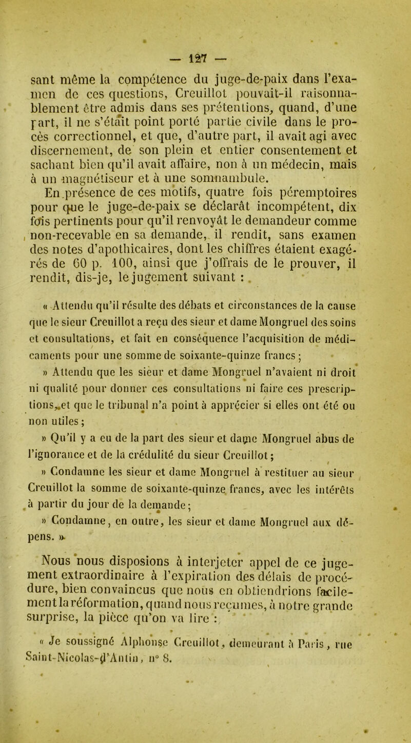— 127 — sant môme la compclence du juge-de-paix dans l’exa- mcn de ces questions, Creuillot pouvait-il raisonna- blement être admis dans ses prétentions^ quand, d’une part, il ne s’étâit point porté partie civile dans le pro- cès correctionnel, et que, d’autre part, il avait agi avec discernement, de son plein et entier consentement et sachant bien qu’il avait affaire, non à un médecin, mais à un magnéliseur et à une somnambule. En présence de ces motifs, quatre fois péremptoires pour que le juge-de-paix se déclarât incompétent, dix icris pertinents pour qu’il renvoyât le demandeur comme , non-recevable en sa demande, il rendit, sans examen des notes d’apothicaires, dont les chiffres étaient exagé- rés de 60 p. 100, ainsi que j’offrais de le prouver, il rendit, dis-je, le jugement suivant : . « Attendu qu’il résulte des débats et circonstances de la cause que le sieur Creuillot a reçu des sieur et dame Mongruel des soins et consultations, et fait en conséquence l’acquisition de médi- caments pour une somme de soixante-quinze francs; » Attendu que les sieur et dame Mongruel n’avaient ni droit ni qualité pour donner ces consultations ni faire ces prescrip- tions„et que le tribunal n’a pointa apprécier si elles ont été ou non utiles ; » Qu’il y a eu de la part des sieur et dagie Mongruel abus de l’ignorance et de la crédulité du sieur Creuillot ; » Condamne les sieur et dame Mongruel à restituer au sieur Creuillot la somme de soixante-quinze francs, avec les intérêts a partir du jour de la demande ; » Condamne, en outre, les sieur et daine Mongruel aux dé- pens. ». Nous nous disposions à interjeter nppel de ce juge- ment extraordinaire à l’expiraLion des délais de procé- dure, bien convaincus que nous en obtiendrions facile- ment la réformation, quand nous reçu mes, à notre grande surprise, la pièce qu’on va lire : ♦ « Je soussigné Alphonse Creuillot, ticmeurant ;i Paris, rue