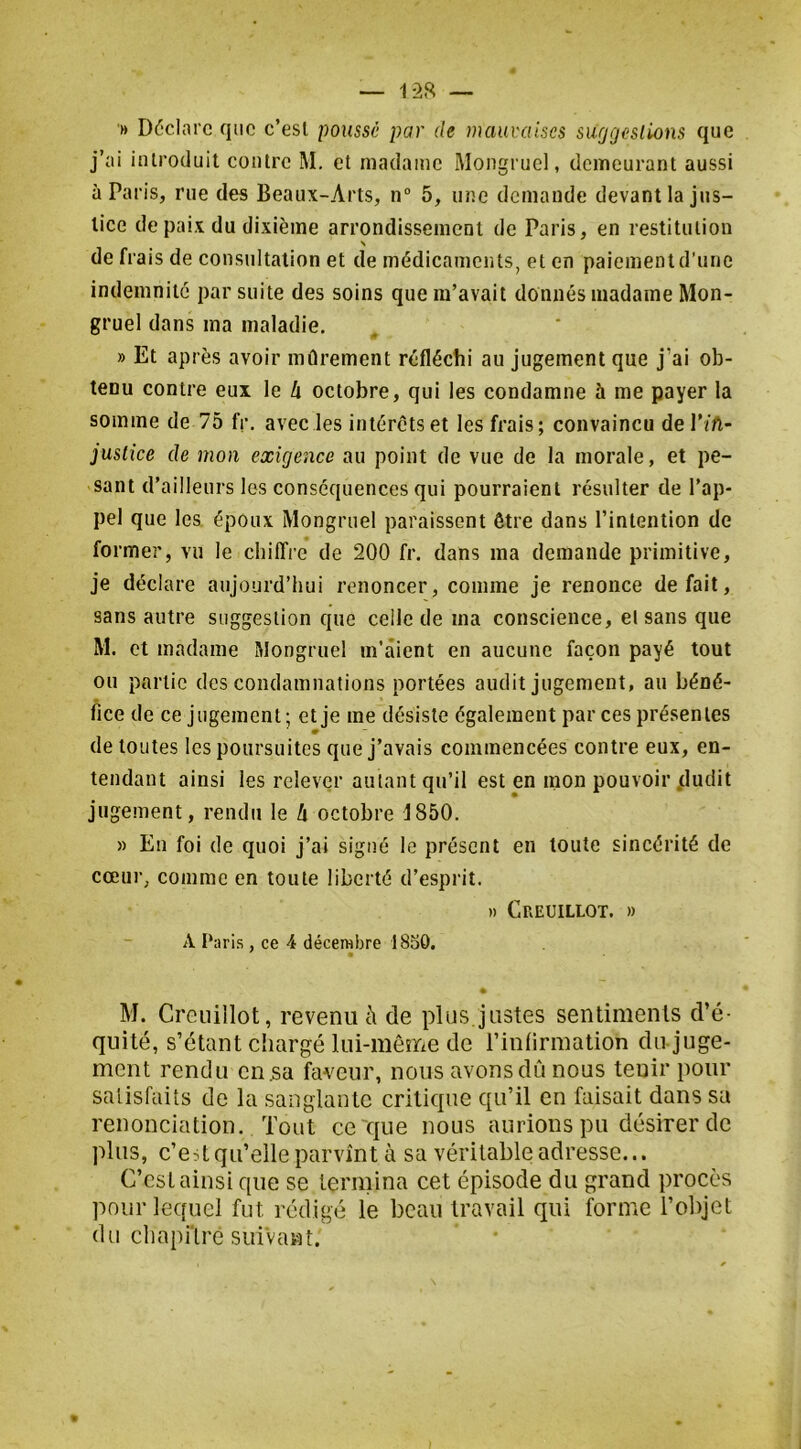 '» Déclare que c’esl poussé par de mauvaises suggestions que j’ai introduit contre M. et madame Mongruel, demeurant aussi à Paris, rue des Beaux-Arts, n“ 5, une demande devant la jus- tice de paix du dixième arrondissement de Paris, en restitution N de frais de consultation et de médicaments, et en paiement d’une indemnité par suite des soins que m’avait donnés madame Mon- gruel dans ma maladie. » Et après avoir mûrement réfléchi au jugement que j’ai ob- tenu contre eux le h octobre, qui les condamne à me payer la somme de 75 fr. avec les intérêts et les frais; convaincu del’ïA- justice de mon exigence au point de vue de la morale, et pe- sant d’ailleurs les conséquences qui pourraient résulter de l’ap- pel que les époux Mongruel paraissent être dans l’intention de former, vu le chiffre de 200 fr. dans ma demande primitive, je déclare aujourd’hui renoncer, comme je renonce défait, sans autre suggestion que celle de ma conscience, el sans que M. et madame Mongruel m’aient en aucune façon payé tout ou partie des condamnations portées audit jugement, au béné- fice de ce jugement; et je me désiste également par ces présentes » de toutes les poursuites que j’avais commencées contre eux, en- tendant ainsi les relever autant qu’il est en mon pouvoir .dudit jugement, rendu le Zi octobre 1850. » En foi de quoi j’ai signé le présent en toute sincérité de cœur, comme en toute liberté d’esprit. » Creuillot. » A Paris , ce 4 décembre 1830. M. Creuillot, revenu à de plus.justes sentiments d’é- quité, s’étant chargé lui-même de l’inlirmation du juge- ment rendu en 5a faveur, nous avons dû nous tenir pour satisfaits de la sanglante critique qu’il en faisait dans sa renonciation. Tout ce que nous aurions pu désirer de plus, c’est qu’elle parvînt à sa véritable adresse... C’esL ainsi que se termina cet épisode du grand procès pour lequel fut rédigé le beau travail qui forme l’objet du chapitré suivant.