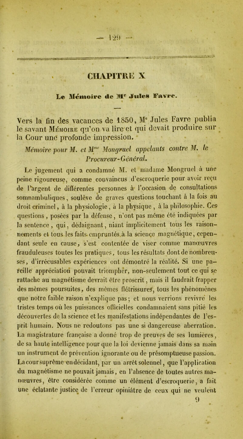 Le Mémoire «le M® Jfules Favre. * Vers la fin des vacances de 1850, M“ Jules Favre publia le savant MiiMOire qu’on va lire et qui devait produire sur la Cour une profonde impression. * Mémoire pour M. et Mongruel appelants contre M, le Procureur-Général. Le jugement qui a condamné M. et madame Mongruol à une peine rigoureuse, comme convaincus d’escroquerie pour avoir reçu de l’argent de différentes personnes à l’occasion de consultations somnambuliques, soulève de graves questions touchant à la fois au droit criminel, à la physiologie, à la physique , à la philosophie. Ces questions, posées par la défense, n’ont pas môme été indiquées par la sentence , qui, dédaignant, niant implicitement tous les raison- nements et tous les faits, empruntés.à la science magnétic[ue, cepen- dant seule en cause, s’est contentée de viser comme manœuvres frauduleuses toutes les pratiques, tous les résultats dont de nombreu- ses, d’irrécusables expériences ont démontré la réalité. Si une pa- reille appréciation pouvait triompher, non-seulement tout ce qui se rattache au magnétisme devrait être proscrit, mais il faudrait frapper des mêmes poursuites, des mêmes ffétrissures, tous les phénomènes que notre faihle raison n’explique pas; et nous verrions revivre les tristes temps où les puissances olhciclles condamnaient sans pitié les découvertes de la science et les manifestations indépendantes de l’es- prit humain. Nous ne redoutons pas une si dangereuse aberration. La magistrature française a donné trop de preuves de ses lumières, de sa haute intelligence pour que la loi devienne jamais dans sa main un instrument de prévention ignorante ou de présomptueuse passion. Lacoursuprême endécidant, par un arrêt solennel, que l’application du magnétisme ne pouvait jamais, en l’ahsence de toutes autres ma- nœuvres, être considérée comme un élément d’escroquerie, a fait une éclatante justice de l’erreur opiniâtre de ceux qui ne veulent q