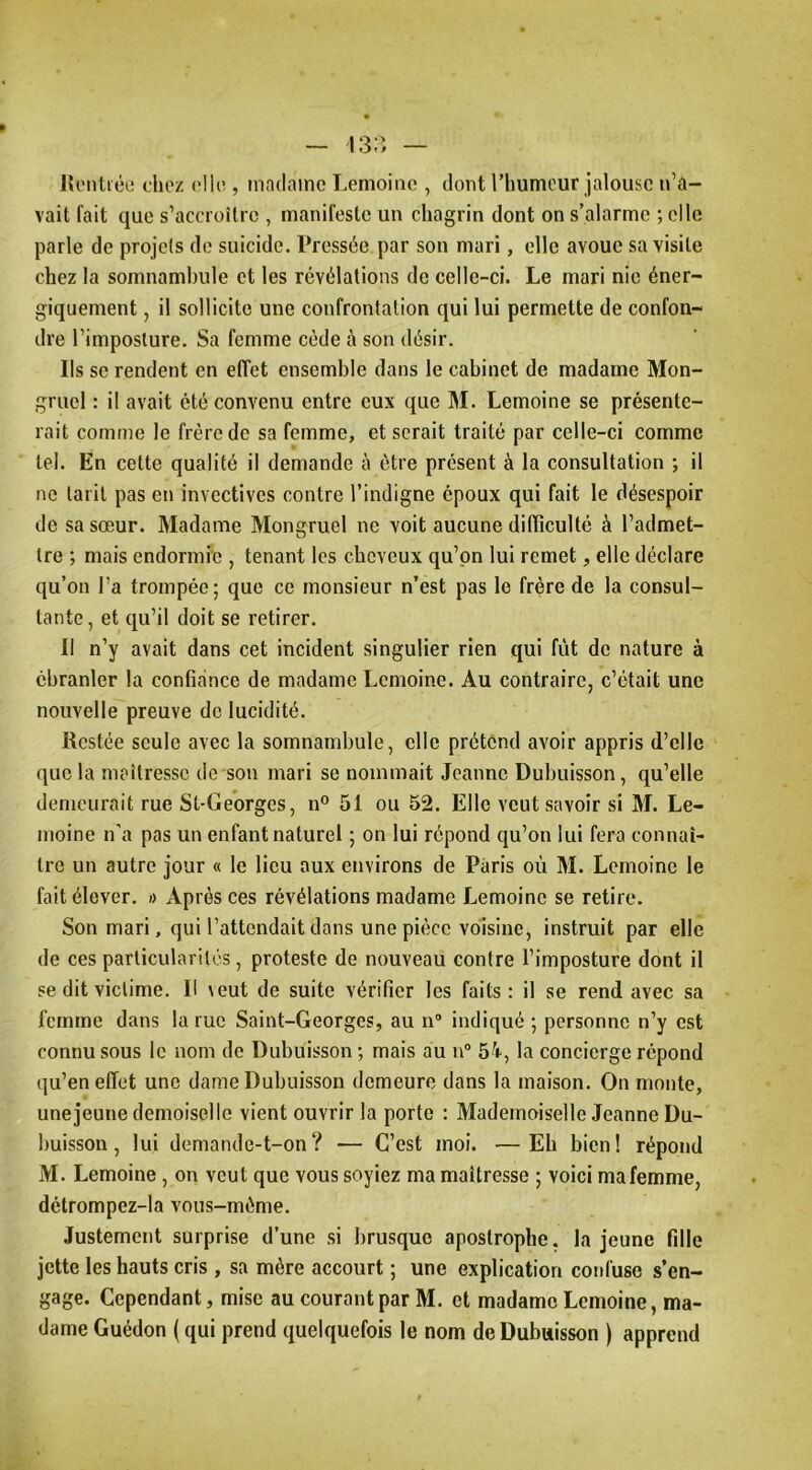 lU'iitiée chez elle , madame Lemoine , dont l’humeur jalouse n’a- vait fait que s’accroîlic , manifeste un chagrin dont on s’alarme ; elle parle de projets de suicide. Pressée par son mari, elle avoue sa visite chez la somnambule et les révélations de celle-ci. Le mari nie éner- giquement , il sollicite une confrontation qui lui permette de confon- dre l’imposture. Sa femme cède à son désir. Ils se rendent en effet ensemble dans le cabinet de madame Mon- gruel : il avait été convenu entre eux que M. Lemoine se présente- rait comme le frère de sa femme, et serait traité par celle-ci comme tel. En cette qualité il demande à être présent à la consultation ; il ne tarit pas en invectives contre l’indigne époux qui fait le désespoir de sa sœur. Madame Mongruel ne voit aucune difïiculté à l’admet- tre ; mais endormie , tenant les cheveux qu’on lui remet, elle déclare qu’on l’a trompée; que ce monsieur n’est pas le frère de la consul- tante , et qu’il doit se retirer. 11 n’y avait dans cet incident singulier rien qui fût de nature à ébranler la confiance de madame Lemoine. Au contraire, c’était une nouvelle preuve de lucidité. Restée seule avec la somnambule, elle prétend avoir appris d’elle que la meîtressc de son mari se nommait Jeanne Dubuisson, qu’elle demeurait rue St-Ge'orges, n° 51 ou 52. Elle veut savoir si M. Le- moine n’a pas un enfant naturel ; on lui répond qu’on lui fera connaî- tre un autre jour « le lieu aux environs de Paris où M. Lemoine le fait élever. » Après ces révélations madame Lemoine se retire. Son mari, qui l’attendait dans une pièce voisine, instruit par elle de ces particularités, proteste de nouveau contre l’imposture dont il se dit victime. Il \eut de suite vérifier les faits : il se rend avec sa femme dans la rue Saint-Georges, au n“ indiqué ; personne n’y est connu sous le nom de Dubuisson ; mais au n“ 5^r, la concierge répond qu’en effet une dame Dubuisson demeure dans la maison. On monte, unejeune demoiselle vient ouvrir la porto : Mademoiselle Jeanne Du- buisson , lui demande-t-on? — C’est moi. —Eh bien! répond M. Lemoine , on veut que vous soyiez ma maîtresse ; voici ma femme, détrompez-la vous-méme. Justement surprise d’une si brusque apostrophe, la jeune fille jette les hauts cris , sa mère accourt ; une explication coid'use s’en- gage. Cependant, mise au courant par M. et madame Lemoine, ma- dame Guédon ( qui prend quelquefois le nom de Dubuisson ) apprend
