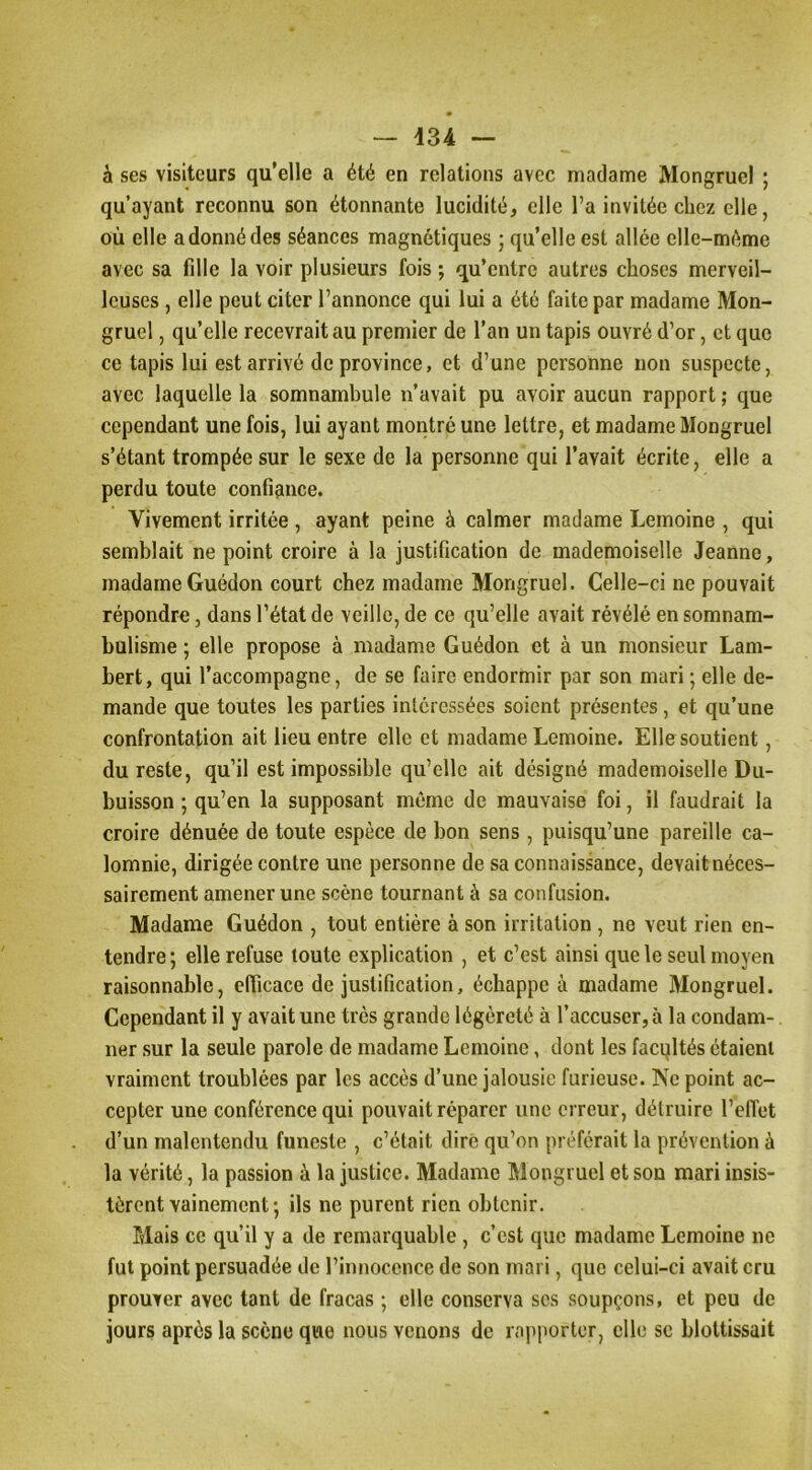 à ses visiteurs qu’elle a été en relations avec madame Mongruel ; qu’ayant reconnu son étonnante lucidité, elle l’a invitée chez elle, où elle a donné des séances magnétiques ; qu’elle est allée elle-même avec sa fdle la voir plusieurs fois ; qu’entre autres choses merveil- leuses , elle peut citer l’annonce qui lui a été faite par madame Mon- gruel , qu’elle recevrait au premier de l’an un tapis ouvré d’or, et que ce tapis lui est arrivé de province, et d’une personne non suspecte, avec laquelle la somnambule n’avait pu avoir aucun rapport ; que cependant une fois, lui ayant montré une lettre, et madame Mongruel s’étant trompée sur le sexe de la personne qui l’avait écrite, elle a perdu toute confiance. Vivement irritée , ayant peine à calmer madame Lemoine , qui semblait ne point croire à la justification de mademoiselle Jeanne, madame Guédon court chez madame Mongruel. Celle-ci ne pouvait répondre, dans l’état de veille, de ce qu’elle avait révélé en somnam- bulisme ; elle propose à madame Guédon et à un monsieur Lam- bert, qui l’accompagne, de se faire endormir par son mari; elle de- mande que toutes les parties intéressées soient présentes, et qu’une confrontation ait lieu entre elle et madame Lemoine. Elle soutient, du reste, qu’il est impossible qu’elle ait désigné mademoiselle Du- buisson ; qu’en la supposant même de mauvaise foi, il faudrait la croire dénuée de toute espèce de bon sens, puisqu’une pareille ca- lomnie, dirigée contre une personne de sa connaissance, devait néces- sairement amener une scène tournant à sa confusion. Madame Guédon , tout entière à son irritation , ne veut rien en- tendre; elle refuse toute explication , et c’est ainsi que le seul moyen raisonnable, efficace de justification, échappe à madame Mongruel. Cependant il y avait une très grande légèreté à l’accuser, à la condam- ner sur la seule parole de madame Lemoine, dont les facultés étaient vraiment troublées par les accès d’une jalousie furieuse. Ne point ac- cepter une conférence qui pouvait réparer une erreur, détruire l’élTet d’un malentendu funeste , c’était dire qu’on préférait la prévention à la vérité, la passion à la justice. Madame Mongruel et son mari insis- tèrent vainement ; ils ne purent rien obtenir. Mais ce qu’il y a de remarquable, c’est que madame Lemoine ne fut point persuadée de l’innocence de son mari, que celui-ci avait cru prouver avec tant de fracas ; elle conserva ses soupçons, et peu de jours après la scène que nous venons de rapporter, elle se blottissait