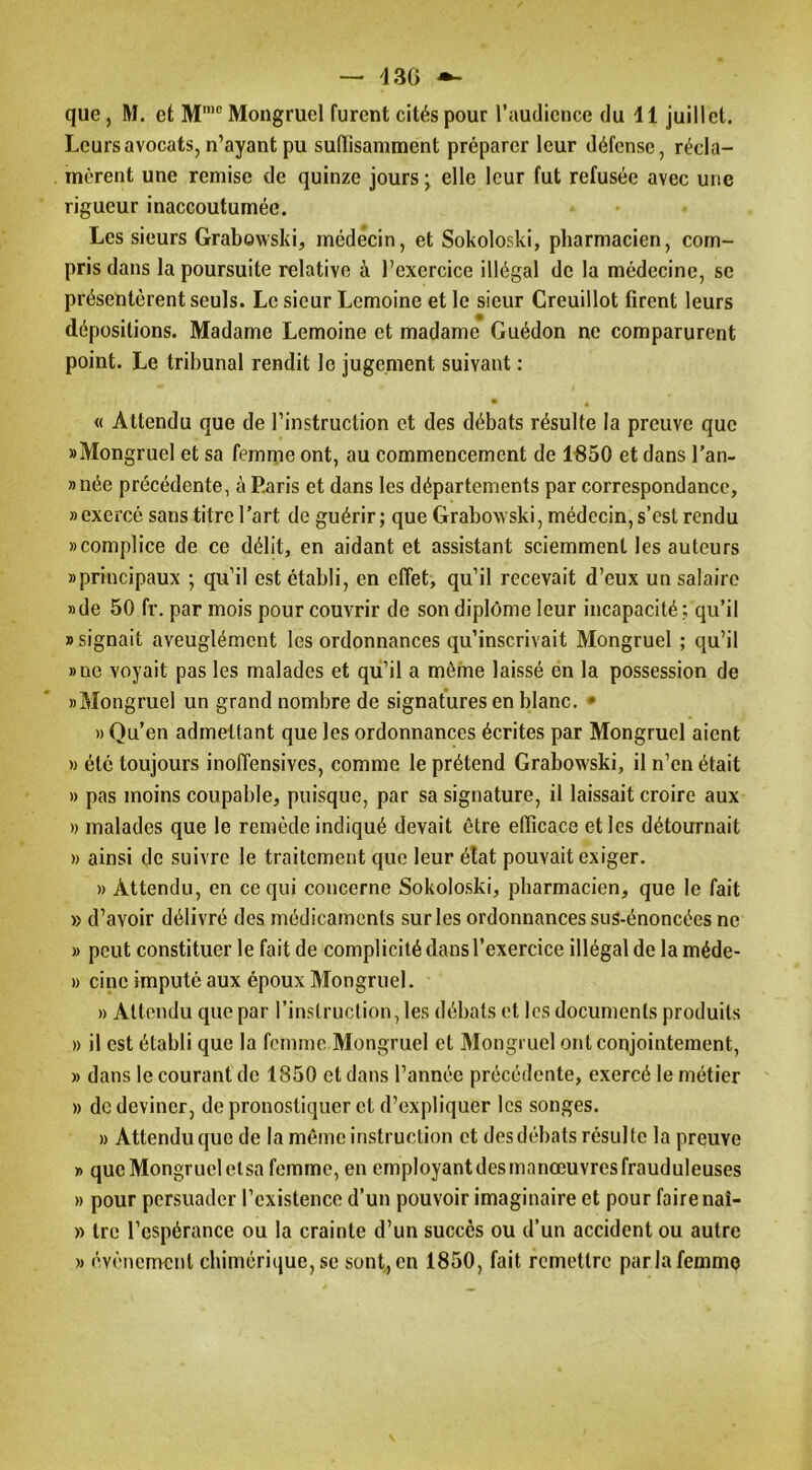 — 13G — que, M. et M’® Mongruel furent cités pour l’audience du d 1 juillet. Leurs avocats, n’ayant pu sulïisamraent préparer leur défense, récla- mèrent une remise de quinze jours elle leur fut refusée avec une rigueur inaccoutumée. Les sieurs Grabowsld, médecin, et Sokoloski, pharmacien, com- pris dans la poursuite relative à l’exercice illégal de la médecine, se présentèrent seuls. Le sieur Lemoine et le sieur Creuillot firent leurs dépositions. Madame Lemoine et madame Guédon ne comparurent point. Le tribunal rendit le jugement suivant : • « Attendu que de l’instruction et des débats résulte la preuve que «Mongruel et sa femme ont, au commencement de 1850 et dans l’an- »née précédente, à Paris et dans les départements par correspondance, «exercé sans titre l’art de guérir; que Grabowski, médecin, s’est rendu «complice de ce délit, en aidant et assistant sciemment les auteurs «principaux ; qu’il est établi, en effet, qu’il recevait d’eux un salaire «de 50 fr. par mois pour couvrir de son diplôme leur incapacité ; qu’il «signait aveuglément les ordonnances qu’inscrivait Mongruel ; qu’il «ne voyait pas les malades et qu’il a même laissé en la possession de «Mongruel un grand nombre de signatures en blanc. • » Qu’en admettant que les ordonnances écrites par Mongruel aient » été toujours inoffensives, comme le prétend Grabowski, il n’en était » pas moins coupable, puisque, par sa signature, il laissait croire aux )) malades que le remède indiqué devait être efficace et les détournait » ainsi de suivre le traitement que leur état pouvait exiger. » Attendu, en ce qui concerne Sokoloski, pharmacien, que le fait » d’avoir délivré des médicaments sur les ordonnances sus-énoncées ne » peut constituer 1e fait de complicité dans l’exercice illégal de la méde- » cine imputé aux époux Mongruel. » Attendu que par l’instruction, les débats et les documents produits » il est établi que la femme Mongruel et Mongruel ont conjointement, » dans le courant de 1850 et dans l’année précédente, exercé le métier » de deviner, de pronostiquer et d’expliquer les songes. » Attendu que de la même instruction et des débats résulte la preuve » que Mongruel elsa femme, en employant des manœuvres frauduleuses » pour persuader l’existence d’un pouvoir imaginaire et pour faire naî- » tre l’espérance ou la crainte d’un succès ou d’un accident ou autre » évènement chimérique, se sont, en 1850, fait remettre par la femme