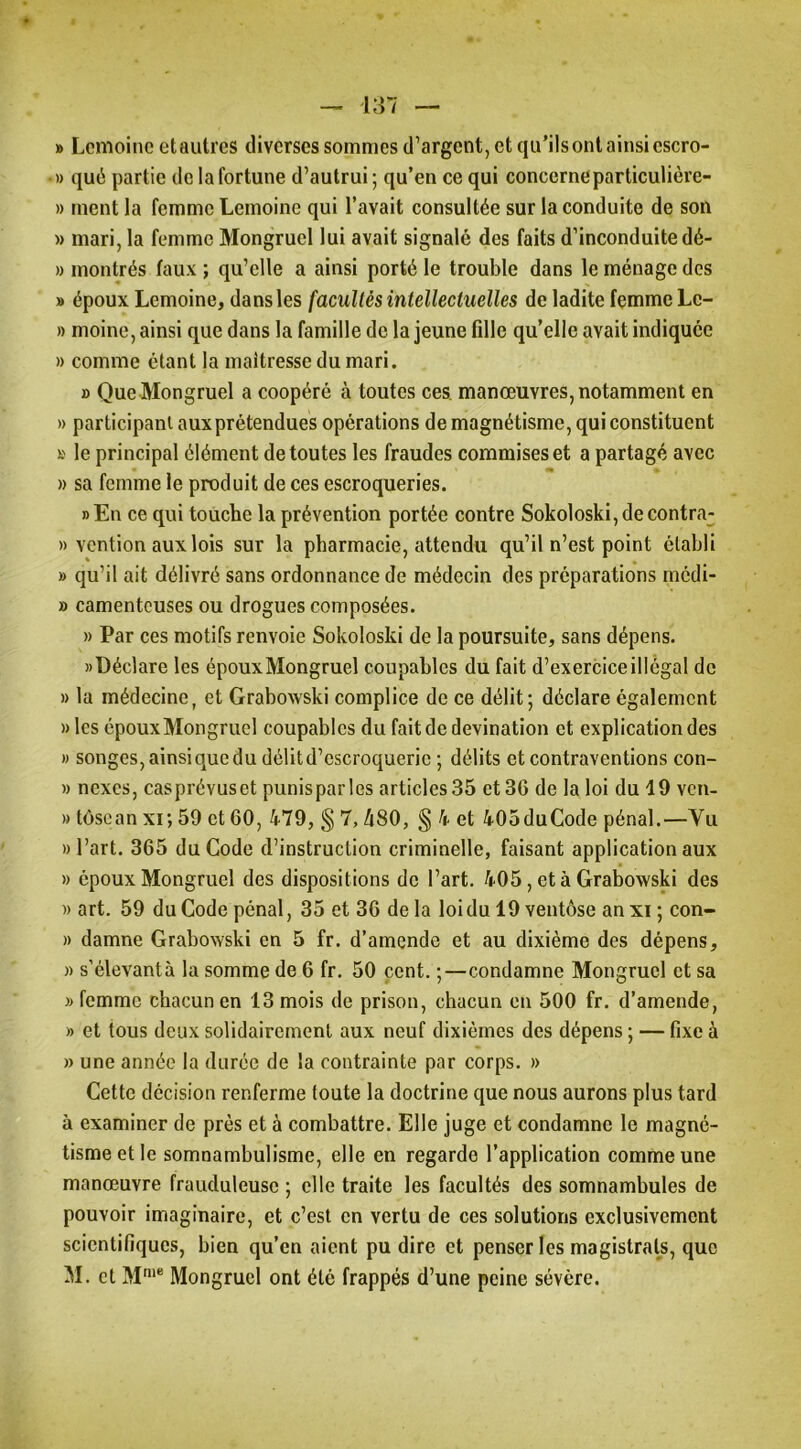 » Lemoine etautres diverses sommes d’argent, et qu’ils ont ainsi escro- » qué partie de la fortune d’autrui ; qu’en ce qui concerneparticulière- » ment la femme Lemoine qui l’avait consultée sur la conduite de son » mari, la femme Mongruel lui avait signalé des faits d’inconduite dé- » montrés faux ; qu’elle a ainsi porté le trouble dans le ménage des » époux Lemoine, dans les facultés intellectuelles de ladite femme Le- » moine, ainsi que dans la famille de la jeune fille qu’elle avait indiquée » comme étant la maîtresse du mari. » Que Mongruel a coopéré à toutes ces. manœuvres, notamment en » participant aux prétendues opérations de magnétisme, qui constituent s le principal élément de toutes les fraudes commises et a partagé avec » sa femme le produit de ces escroqueries. » En ce qui touche la prévention portée contre Sokoloski, de contra^^ » vention aux lois sur la pharmacie, attendu qu’il n’est point établi » qu’il ait délivré sans ordonnance de médecin des préparations médi- » camentcuses ou drogues composées. » Par ces motifs renvoie Sokoloski de la poursuite, sans dépens. «Déclare les époux Mongruel coupables du fait d’exercice illégal de » la médecine, et Grabowski complice de ce délit; déclare également »les époux Mongruel coupables du faitdedevination et explication des « songes,ainsiquedu délitd’cscroquerie ; délits et contraventions con- » nexes, casprévuset punisparles articles 35 et 36 de la loi du 19 ven- » tôsean xi; 59 et 60, 479, § 7,480, § 4 et 405duCode pénal.—Vu «l’art. 365 du Code d’instruction criminelle, faisant application aux » époux Mongruel des dispositions de l’art. 405, et à Grabowski des » art. 59 du Code pénal, 35 et 36 de la loi du 19 ventôse an xi ; con- » damne Grabowski en 5 fr. d’amende et au dixième des dépens, )) s'élevantà la somme de 6 fr. 50 cent. ;—condamne Mongruel et sa » femme chacun en 13 mois de prison, chacun en 500 fr. d’amende, » et tous deux solidairement aux neuf dixièmes des dépens ; — fixe à » une année la durée de la contrainte par corps. » Cette décision renferme toute la doctrine que nous aurons plus tard à examiner de près et à combattre. Elle juge et condamne le magné- tisme et le somnambulisme, elle en regarde l’application comme une manœuvre frauduleuse ; elle traite les facultés des somnambules de pouvoir imaginaire, et c’est en vertu de ces solutions exclusivement scientifiques, bien qu’en aient pu dire et penser les magistrats, que M. et M‘* Mongruel ont été frappés d’une peine sévère.