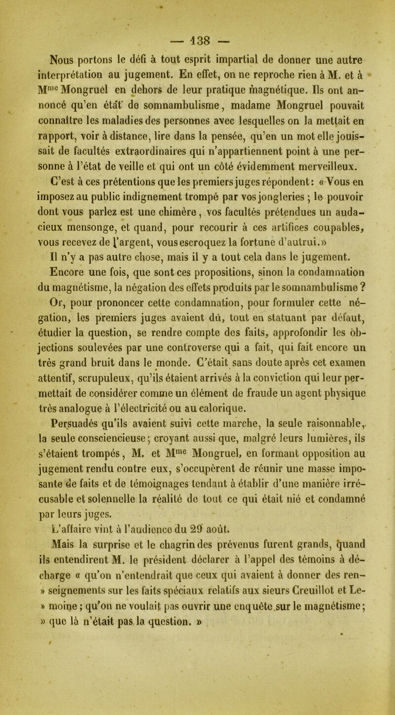 Nous portons le défi à tout esprit impartial de donner une autre interprétation au jugement. En effet, on ne reproche rien à M. et à M’® Mongruél en dehors de leur pratique magnétique. Ils ont an- noncé qu’en état' de somnambulisme, madame Mongruél pouvait connaître les maladies des personnes avec lesquelles on la mettait en rapport, voir à distance, lire dans la pensée, qu’en un mot elle jouis- sait de facultés extraordinaires qui n’appartiennent point à une per- sonne à l’état de veille et qui ont un côté évidemment merveilleux. C’est à ces prétentions que les premiers juges répondent: «Vous en imposez au public indignement trompé par vos jongleries ; le pouvoir dont vous parlez est une chimère, vos facultés prétendues un auda- cieux mensonge, et quand, pour recourir à ces artifices coupables, vous recevez de l’argent, vous escroquez la fortune d’autrui.» Il n’y a pas autre chose, mais il y a tout cela dans le jugement. Encore une fois, que sont ces propositions, sinon la condamnation du magnétisme, la négation des effets produits par le somnambulisme ? Or, pour prononcer cette condamnation, pour formuler cette né- gation, les premiers juges avaient dû, tout en statuant par défaut, étudier la question, se rendre compte des faits, approfondir les ob- jections soulevées par une controverse qui a fait, qui fait encore un très grand bruit dans le monde. C'était sans doute après cet examen attentif, scrupuleux, qu’ils étaient arrivés à la conviction qui leur per- mettait de considérer comme un élément de fraude un agent physique très analogue à l’électricité ou au calorique. Persuadés qu’ils avaient suivi cette marche, la seule raisonnable,, la seule consciencieuse ; croyant aussi que, malgré leurs lumières, ils s’étaient trompés, M. et M“® Mongruél, en formant opposition au jugement rendu contre eux, s’occupèrent de réunir une masse impo- sante de faits et de témoignages tendant à établir d’une manière irré- cusable et solennelle la réalité de tout ce qui était nié et condamné par leurs juges. L’affaire vint à l’audience du 29’ août. Mais la surprise et le chagrin des prévenus furent grands, ^uand ils entendirent M. le président déclarer à l’appel des témoins à dé- charge « qu’on n’entendrait que ceux qui avaient à donner des ren- » seignements sur les faits spéciaux relatifs aux sieurs Creuillot et Le- » moine ; qu’on ne voulait pas ouvrir une enquête sur le magnétisme; » que là n’était pas la question. » $