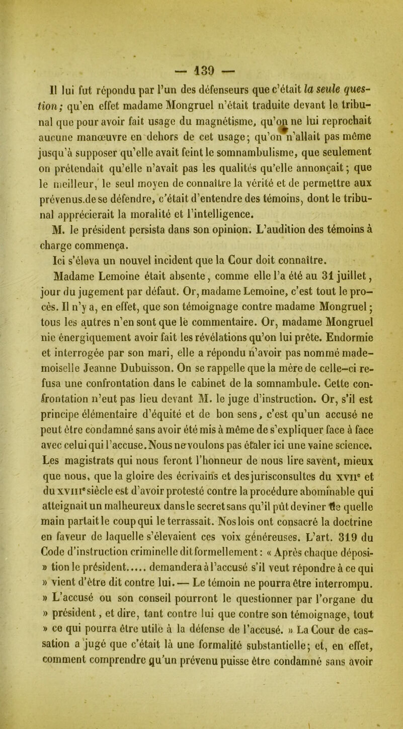 Il lui fut répondu par l’un des défenseurs que c’était la seule ques- tion; qu’en effet madame Mongruel n’était traduite devant le tribu- nal que pour avoir fait usage du magnétisme, qu’^ ne lui reprochait aucune manœuvre en dehors de cet usage; qu’on n’allait pas même jusqu’à supposer qu’elle avait feint le somnambulisme, que seulement on prétendait qu’elle n’avait pas les qualités qu’elle annonçait; que le meilleur, le seul moyen de connaître la vérité et de permettre aux prévenus.dese défendre, c’était d’entendre des témoins, dont le tribu- nal apprécierait la moralité et l’intelligence. M. le président persista dans son opinion. L’audition des témoins à charge commença. Ici s’éleva un nouvel incident que la Cour doit connaître. Madame Lemoine était absente, comme elle l’a été au 31 juillet, jour du jugement par défaut. Or, madame Lemoine, c’est tout le pro- cès. Il n’y a, en effet, que son témoignage contre madame Mongruel ; tous les autres n’en sont que lè commentaire. Or, madame Mongruel nie énergiquement avoir fait les révélations qu’on lui prête. Endormie et interrogée par son mari, elle a répondu n’avoir pas nommé made- moiselle Jeanne Dubuisson. On se rappelle que la mère de celle-ci re- fusa une confrontation dans le cabinet de la somnambule. Cette con- frontation n’eut pas lieu devant M. le juge d’instruction. Or, s’il est principe élémentaire d’équité et de bon sens, c’est qu’un accusé ne peut être condamné sans avoir été mis à même de s’expliquer face à face avec celui qui l’accuse. Nous ne voulons pas étaler ici une vaine science. Les magistrats qui nous feront l’honneur de nous lire savent, mieux que nous, que la gloire des écrivains et desjurisconsultes du xvii® et duxviii'siècle est d’avoir protesté contre la procédure abominable qui atteignait un malheureux dansle secret sans qu’il pût deviner tle quelle main partait le coup qui le terrassait. Nos lois ont consacré la doctrine en faveur de laquelle s’élevaient ces voix généreuses. L’art. 319 du Code d’instruction criminelle dit formellement : « Après chaque déposi- » tion le président demandera à l’accusé s’il veut répondre à ce qui » vient d’ètre dit contre lui.— Le témoin ne pourra être interrompu, » L’accusé ou son conseil pourront le questionner par l’organe du » président, et dire, tant contre lui que contre son témoignage, tout » CO qui pourra être utile à la défense de l’accusé. » La Cour de cas- sation a jugé que c’était là une formalité substantielle; et, en effet, comment comprendre qu’un prévenu puisse être condamné sans avoir