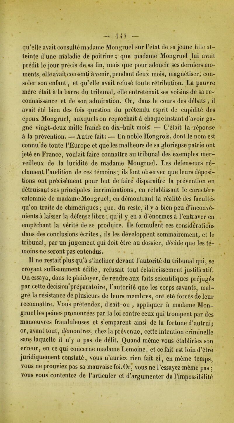 qu’cllo avait consull(!‘ madame Moiigruol sur 1’t‘tat de sa jeune lille at- teinte d’une maladie de poitrine ; que madame Mongruel lui avait prédit le jour précis de, sa fin, mais que pour adoucir ses derniers mo- ments, elleavaitcoiisenti avenir, pendant deux mois, magnétiser, con- soler son enfant, et qu’elle avait refusé toute rétribution. La pauvre mère était à la barre du tribunal, elle entretenait ses voisins de sa re- connaissance et de son admiration. Or, dans le cours dos débats, il avait été bien des fois question du prétendu esprit de cupidité des époux Mongruel, auxquels on reprochait à chaque instant d’avoir ga- gné vingt-deux mille franc's en dix-huit mois*. — C’était la réponse à la prévention. —Autre fait; — Un noble Hongrois, dont le nom est connu'de toute l’Europe et que les malheurs de sa glorieuse patrie ont jeté en France, voulait faire connaître au tribunal des exemples mer- veilleux de la lucidité de madame Mongruel. Les défenseurs ré- clament l’audition de ces témoins ; ils font observer que leurs déposi- tions ont précisément pour but de faire disparaître la prévention en détruisant ses principales incriminations, en rétablissant le caractère calomnié de madame Mongruel, en démontrant la réalité des facultés qu’on traite de chimériques ; que, du reste, il y a bien peu d’inconvé- nients à laisser la défense libre ; qu’il y en a d’énormes à l’entraver en empêchant la vérité de se produire. Ils formulent ces considérations dans des conclusions écrites , ils les développent sommairement, et le tribunal, par un jugement qui doit être au dossier, décide que les té- moins ne seront pas entendus. Il ne restait plus qu’à s’incliner devant l’autorité du tribunal qui, se croyant sufïisamment édifié, refusait tout éclaircissement justificatif. On essaya, dans le plaidoyer, de rendre aux faits scientifiques préjugés par cette décision'préparatoire, l’autorité que les corps savants, mal- gré la résistance de plusieurs de leurs membres, ont été forcés de leur reconnaître. Vous prétendez, disait-on , appliquer à madame Mon- gruel les peines prononcées par la loi contre ceux qui trompent par des manœuvres frauduleuses et s’emparent ainsi de la fortune d'autrui; or, avant tout, démontrez, chez la prévenue, cette intention criminelle sans laquelle il n’y a pas de délit. Quand même vous établiriez son erreur, en ce qui concerne madame Lemoine, et ce fait est loin d’être juridiquement constaté, vous n’auriez rien fait si, en même temps, vous ne prouviez pas sa mauvaise foi.Or* vous ne l’essayez même pas ; vous vous contentez de l’articuler et d’argumenter de l’impossibilité