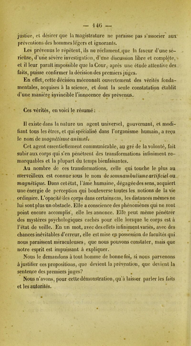 — 44(3 — justice, cl désirer que la magistrature ne paraisse pas s’associer aux prévcniions dos hommes légers et ignorants. Les prévenus le répètent, ils ne réclament que la faveur d’une sé- rieuse) d’une sévère investigation, d’une discussion libre et complète, et il leur paraît impossible que la Cour, après une étude attentive des faits, puisse confirmer la décision des premiers juges. En effet, cette décision méconnaît ouvertement des vérités fonda- mentales, acquises à la science, et dont la seule constatation établit d’une manière invincible l’innocence des prévenus. Ces vérités, en voici le résumé : Il existe dans la nature un agent universel, gouvernant, et modi- fiant tous les êtres, et qui spécialisé dans l’organisme humain, a reçu le nom de magnétisme animait Cet agent essentiellement communicable, au gré de la volonté, fait subir aux corps qui s’en pénètrent des transformations infiniment re- marquables et la plupart du temps bienfaisantes. Au nombre de ces transformations, celle qui touche le plus au merveilleux est connue sous le nom ôc somnambulisme artificiel ou magnétique. Dans cetétat, l’àine humaine, dégagée des sens, acquiert une énergie de perception qui bouleverse toutes les notions de la vie ordinaire. L’opacité des corps dans certains cas, les distances mêmes ne lui sont plus un obstacle. Elle a conscience des phénomènes qui ne sont point encore accomplis, elle les annonce. Elle peut même pénétrer des mystères psychologiques cachés pour elle lorsque le corps est à l’état de veille. En un mot, avec des effets infiniment variés, avec des chances inévitables d’erreur, elle est mise eji possession de facultés qui nous paraissent miraculeuses, que nous pouvons constater, mais que notre esprit est impuissant à expliquer. Nous le demandons à tout homme de bonne foi, si nous parvenons à justifier ces propositions, que devient la prévention, que devient la sentence des premiers juges? Nous n’avons, pour cette démonstration, qu’à laisser parler les faits et les autorités.