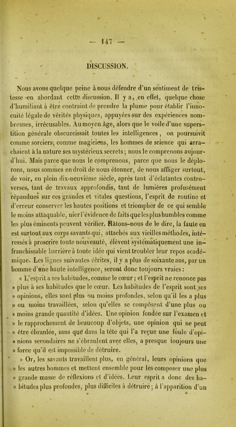DISCUSSION. Nous avons quelque peine à nous défendre d’un sentiment de tris- tesse -en abordant cette discussion. Il y a, en effet, quelque chose d’humiliant à être contraint do prendre la plume pour établir l’inno- cuité légale do vérités physiques, appuyées sur des expériences nom- breuses, irrécusables. Au moyen âge, alors que le voile d’une supers- tition générale obscurcissait toutes les intelligences, on poursuivit comme sorciers, comme magiciens, les hommes de science qui arra- chaient à la nature ses mystérieux secrets ; nous le comprenons aujour- d’hui. Mais parce que nous le comprenons, parce que nous le déplo- rons, nous sommes endroit de nous étonner, de nous afiliger surtout, de voir, en plein dix-neuvième siècle, après tant d’éclatantes contro- verses, tant de travaux approfondis, tant de lumières profusément répandues sur ces grandes et vitales questions, l’esprit de routine et d’erreur conserver les hautes positions et triompher de ce qui semble le moins attaquable, nier l’évidence de faits que les plus humbles comme les plus éminents peuvent vérifier. Hâtons-nous de le dire, la faute en est surtout aux corps savants qui, attachés aux vieilles méthodes, inté- ressés à proscrire toute nouveauté, élèvent systématiquement une in- franchissable barrière à toute idée qui vient troubler leur repos acadé- mique. Les lignes suivantes cérites, il y a plus de soixante ans, par un homme d’ane haute intelligence, seront donc toujours vraies : « L’esprit a ses habitudes, comme le cœur ; et l’esprit ne renonce pas » plus à ses habitudes cjuelc cœur. Les habitudes de l’esprit sont ses » opinions, elles sont plus ou moins profondes, selon qu'il les a plus » ou moins travaillées, selon qu’elles se compôsent d’une plus ou » moins grande quantité d’idées. Une opinion fondée sur l’examen et » le rapprochement de beaucoup d’objets, une opinion qui ne peut ■ » être ébranlée, sans qué dans la tête qui l’a reçue une foule d’opi- * nions secondaires ne s’ébranlent avec elles, a presque toujours une » force qu’il est impossible de détruire. » Or, les savants travaillent plus, en général, leurs opinions que » les autres hommes et mettent ensemble pour les composer une plus I) grande masse de réflexions et d’idées. Leur esprit a donc des ha- » bitudesplus profondes, plus difficiles à détruire*, à l’apparition d’un