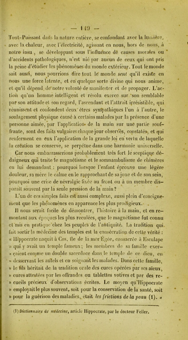 Tmil-l’iiissaiil daii:; la iialuro cnlièio, so confoiulanl avec la luiiii6n\ avoc la chaleur, avec l’cleclricilé, aj>issant en nous, hors de nous, à noire insu , se développant sous rinnuencc dé causes niorak'S ou d’accidenls pathologiques, n’est nié jiar aucun do ceux qui ont pris la peine d’étudier les phénomènes du monde extérieur. Tout le monde sait aussi, nous pourrions dire tout le monde seul qu’il existe en nous une force latente, et en quelque sorte divine qui nous anime, et qu’il dépend de notre volonté de manifester et de propager. L’ac- tion qu’un homme intelligent et résolu exerce sur 'son semblable par son attitude et son regard, l’ascendant et l’attrait ifrésistihlc, qui réunissent et confondent deux êtres syntpalhiques l’un à l’autre, le soulagement physique causé à certains malades par la présence d’une personne aimée, par l’application* de la main sur une partie souf- frante, sont des faits vulgaires chaque jour observes, constatée, et qui renferment en eux l’application de la grande loi en vertu de laquelle la création se conserve, se perpétue dans une harmonie universelle. Car nous embarrasserions probablement très fort le sceptique dé- daigneux qui traite le magnétisme et le somnambulisme de chimères en lui demandant : pourquoi lorsque l’enfant éprouve une légère douleur, sa mère le calme en le rapprochant de sa joue et de son sein, pour([uoi une crise de névralgie fixée au front ou à un membre dis- j)araîl souvent par la seule pression de la main? L’un de ces simples faits est aussi complexe, aussi plein d’enseigne- ment que les phénomènes en apparence les plus prodigieux. . 11 nous serait facile de démontrer, l’bistoire à la main, et en re- montant aux éijoqucsles plus reculées, que le magnétisme fut connu cl mis en pratique; chez les peuples de l’antiquité. La tradition qui fait sortir la médecine des temples est la consécration de cette vérité : « Hippocrate naquit à Cos, île de la mér Lgée, consacrée à lüsculape » qui y avait un temple fanieux ; les membres de sa fairiüle exer- « çaient coiiime un double sacerdoce dans le tem[d(' de ce dieu, en » desservant les autels et en soignant les malades. Dans cette famille, » le fils héritait de la tradition orale des cures opérées par ses aïeux, » cures attestées par les offrandes ou tablettes votives et par des re- » cucils précieux d’observations écrites. Le moyen qu’Hippocratc » employaitle plus souvent, soit j)Our la conservation de la santé, soit » pour la guérison des maladies, était les frictions de la peau (1). ,» H) Üiclionnaire de médecine, article Hippocrate, par le docteur Fellcr.