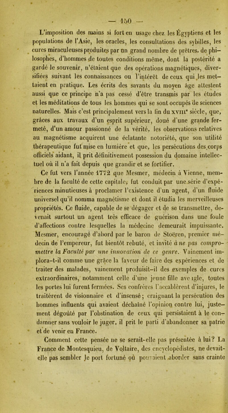 L’imposition des mains si fort en usage chez les Égyptiens et les populations de l’Asie, les oracles, les consultations des syhilles, les cures miraculeuses produites par un grand nombre de prêtres, de phi- losophes, d’hommes de toutes conditions même, dont la postérité a gardé le souvenir, n’étaient que des opérations magnétiques, diver- sifiées suivant les connaissances ou l’intérêt de ceux qui .les met- taient en pratique. Les écrits des savants du moyen âge attestent aussi que ce principe n’a pas cessé d’être transmis par les études et les méditations de tous les hommes qui se sont occupés de sciences naturelles. Mais c’est principalement vers la fin duxvin* siècle, que, grâces aux travaux d’un esprit supérieur, doué d'une grande fer- meté, d’un amour passionné de la vérité, les observations relatives au magnétisme acquirent une éclatante notoriété, que son utilité thérapeutique fut mise en lumière et que, les persécutions des,corps officiels* aidant, il prit définitivement possession du domaine intellec- tuel où il n’a fait depuis que grandir et se fortifier. Ce fut vers l’année 1772 que Mesmer, médecin à Vienne, mem- bre de la faculté de cette capitale, fut conduit par une série d’expé- riences minutieuses à proclamer l’cxislence d'un agent, d’un fluide universel qu’il nomma magnétisme et dont il étudia les merveilleuses propriétés. Ce fluide, capable de se dégager et de se transmettre, de- venait surtout un agent très efficace de guérison dans une foule d’affections contre lesquelles la médecine demeurait impuissante. Mesmer, encouragé d’abord par le baron de Stoëren, premier mé- decin de l’empereur, fut bientôt rebuté, et invité à ne pas compro- meltre la Faculté par une innovation de ce genre. Vainement im- plora-t-il comme une grâce la faveur de faire des expériences et de traiter des malades, vainement produisit-il des exemples de cures extraordinaires, notamment celle d’une jeune fille ave igle, toutes les portes lui furent fermées. Scs confrères raccablèrent d’injures, le traitèrent de visionnaire et d’insensé ; craignant la persécution des hommes influents qui avaient déchaîné l’opinion contre lui, juste- ment dégoûté par l’obstination de ceux qui persistaient à le con- damner sans vouloir le juger, il prit le parti d’abandonner sa patrie ' et de venir en France. Comment cette pensée ne se serait-elle pas présentée à lui? La France de Montesquieu, de Voltaire, des encyclopédistes, ne devait- elle pas sembler le port fortuné où pouvaient .aborder sans crainte