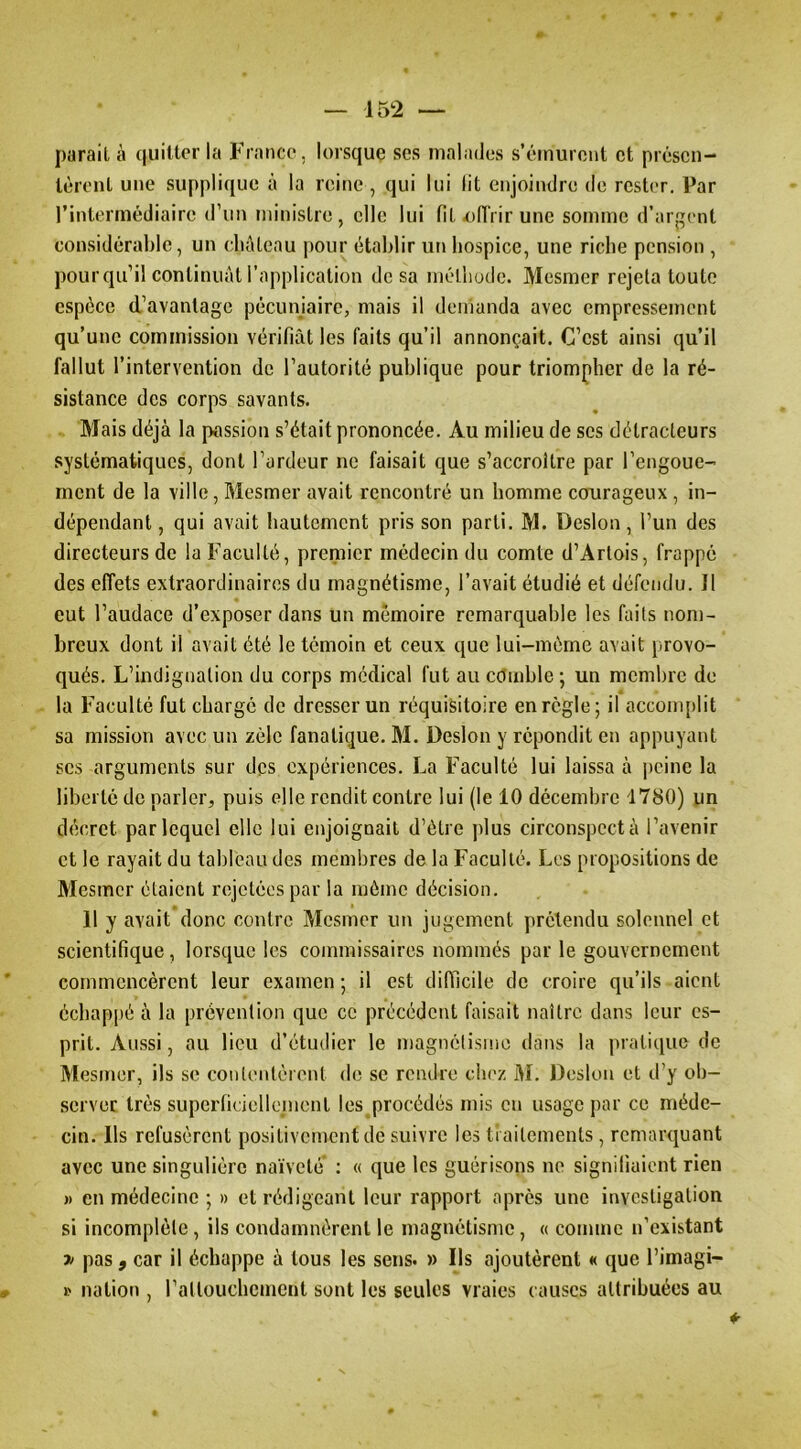 parait à quiltor la France, lorsque scs malades s’émurent et présen- lùront une supplique à la reine , qui lui lit enjoindre de rester. Par l’intermédiaire d’un tiiinistre, elle lui filolîrirunc somme d’argent considérable, un cluUeau pour établir un bospice, une riche pension , pour qu’il continuât l’application de sa mélliodc. Mesmer rejeta toute espèce d’avantage pécuniaire, mais il demanda avec empressement qu’une commission vérifiât les faits qu’il annonçait. C’est ainsi qu’il fallut l’intervention de l’autorité publique pour triompher de la ré- sistance des corps savants. Mais déjà la passion s’était prononcée. Au milieu de scs détracteurs systématiques, dont l’ardeur ne faisait que s’accroître par l’engouc- ment de la ville, Mesmer avait rencontré un homme courageux , in- dépendant , qui avait hautement pris son parti. M. Desion, l’un des directeurs de la Faculté, premier médecin du comte d’Artois, frappé des effets extraordinaires du magnétisme, l’avait étudié et défendu. Il eut l’audace d’exposer dans un mémoire remarquable les faits nom- breux dont il avait été le témoin et ceux que lui-mème avait provo- qués. L’indignation du corps médical fut au cOinble ; un membre de la Faculté fut charge de dresser un réquisitoire en règle; il accomplit sa mission avec un zèle fanatique. M. Desion y répondit en appuyant scs arguments sur des expériences. La Faculté lui laissa à i)cine la liberté de parler, puis elle rendit contre lui (le 10 décembre 1780) un décret par lequel elle lui enjoignait d’élre plus circonspect à l’avenir et le rayait du tableau des membres de la Faculté. Les propositions de Mesmer étaient rejetées par la même décision. 11 y avait donc contre Mesmer un jugement prétendu solennel et scientifique, lorsque les commissaires nommés par le gouvernement commencèrent leur examen ; il est difficile de croire qu’ils aient échappé à la prévention que ce précédent faisait naître dans leur es- prit. Aussi, au lieu d’étudier le magnétisme dans la pratique de Mesmer, ils se contentèrent de se rendre diez iM. Desion et d’y ob- server très superficiellement les procédés mis en usage par ce méde- cin. Ils refusèrent positivement de suivre les traitements, remarquant avec une singulière naïveté : « que les guérisons ne signifiaient rien )) en médecine ; » et rédigeant leur rapport après une investigation si incomplète, ils condamnèrent le magnétisme, « comme n’existant » pas 9 car il échappe à tous les sens. » Ils ajoutèrent « que l’imagi- » nation , raltouchement sont les seules vraies causes attribuées au