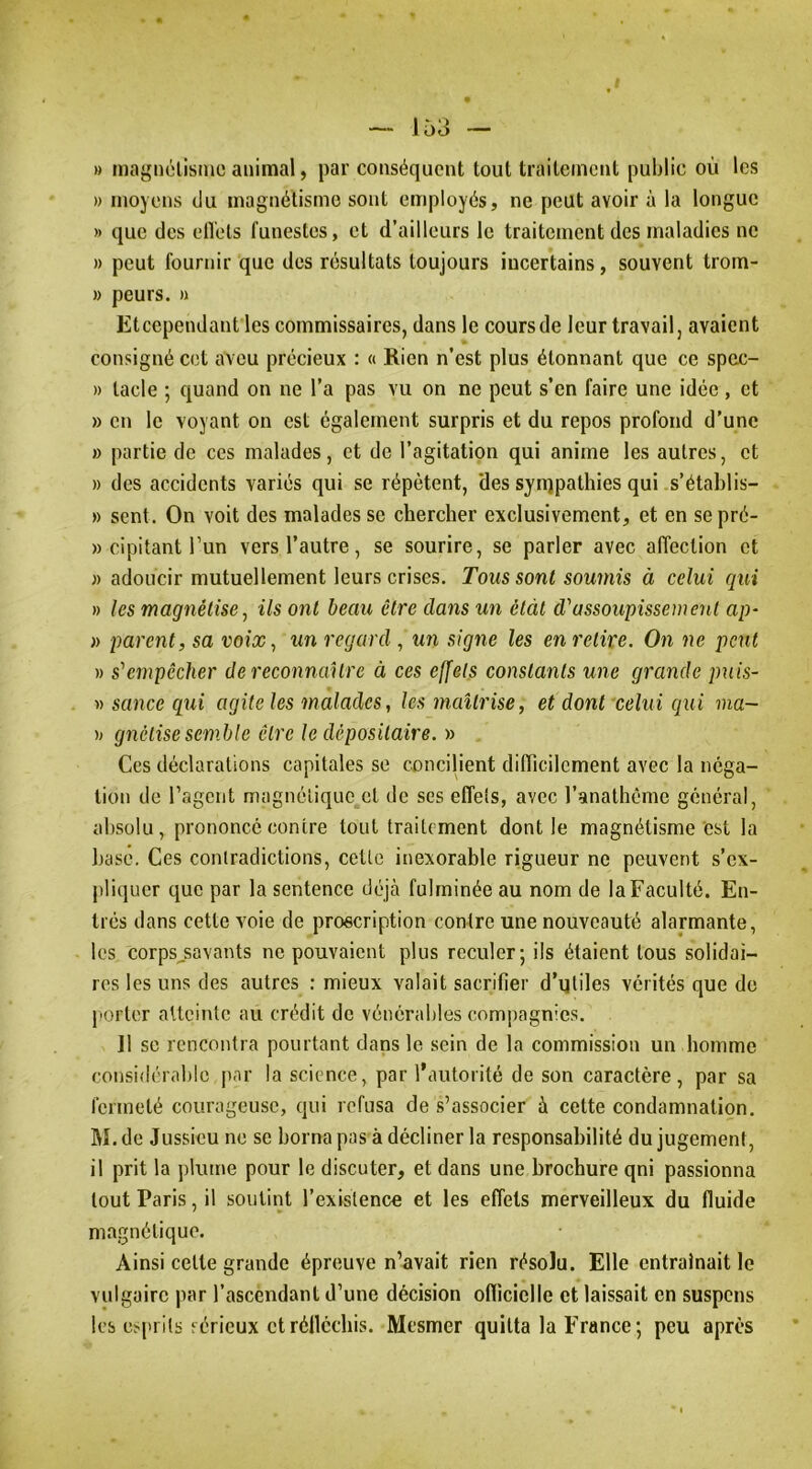» niagnélisme animal, par conséquent tout traitement public où les » moyens du magnétisme sont employés, ne peut avoir à la longue » que des elTels funestes, et d’ailleurs le traitement des maladies ne » peut fournir que des résultats toujours incertains, souvent trom- » peurs. » Eteependant les commissaires, dans le coursde leur travail, avaient consigné cet aveu précieux : « Rien n’est plus étonnant que ce spcc- » tacle ; quand on ne l’a pas vu on ne peut s’en faire une idée, et » en le voyant on est également surpris et du repos profond d’une » partie de ces malades, et de l’agitation qui anime les autres, et » des accidents variés qui se répètent, des synjpathies qui s’établis- » sent. On voit des malades se chercher exclusivement, et en sepré- » cipitant l’un vers l’autre, se sourire, se parler avec affection et )) adoucir mutuellement leurs crises. Toussant soumis à celui ciui » les magnétise, ils ont beau être dans un ètàt d'assoupissement ap~ » parent, sa voix, un regard , U7i signe les en retire. On ne peut » s'empêcher de reconnaître à ces effets constants une grande puis- t) sance qui agite les malades, les maîtrise, et dont celui qui ma- )> gnétisesemble être le dépositaire. » Ces déclarations capitales se concilient diiïicilcment avec la néga- tion de l’agent magnétique et de ses effels, avec l’anathème général, absolu, prononce contre tout traitement dont le magnétisme est la basé. Ces contradictions, cette inexorable rigueur ne peuvent s’ex- j)liquer que par la sentence déjà fulminée au nom de la Faculté. En- trés dans cette voie de proscription contre une nouveauté alarmante, les corps^savants ne pouvaient plus reculer; ils étaient tous solidai- res les uns des autres : mieux valait sacrifier d’utiles vérités que do jiorter atteinte au crédit de vénérables compagnies. Il sc rencontra pourtant dans le sein de la commission un homme considérable par la science, par l’autorité de son caractère, par sa fermeté courageuse, qui refusa de s’associer à cette condamnation. M. de Jussieu ne se borna pas à décliner la responsabilité du jugement, il prit la plume pour le discuter, et dans une brochure qni passionna tout Paris, il soutint l’existence et les effets merveilleux du fluide magnétique. Ainsi celte grande épreuve n’avait rien résolu. Elle entraînait le vulgaire par l’ascendant d’une décision oflîcielle et laissait en suspens les esprits sérieux et réfléchis. Mesmer quitta la France; peu après