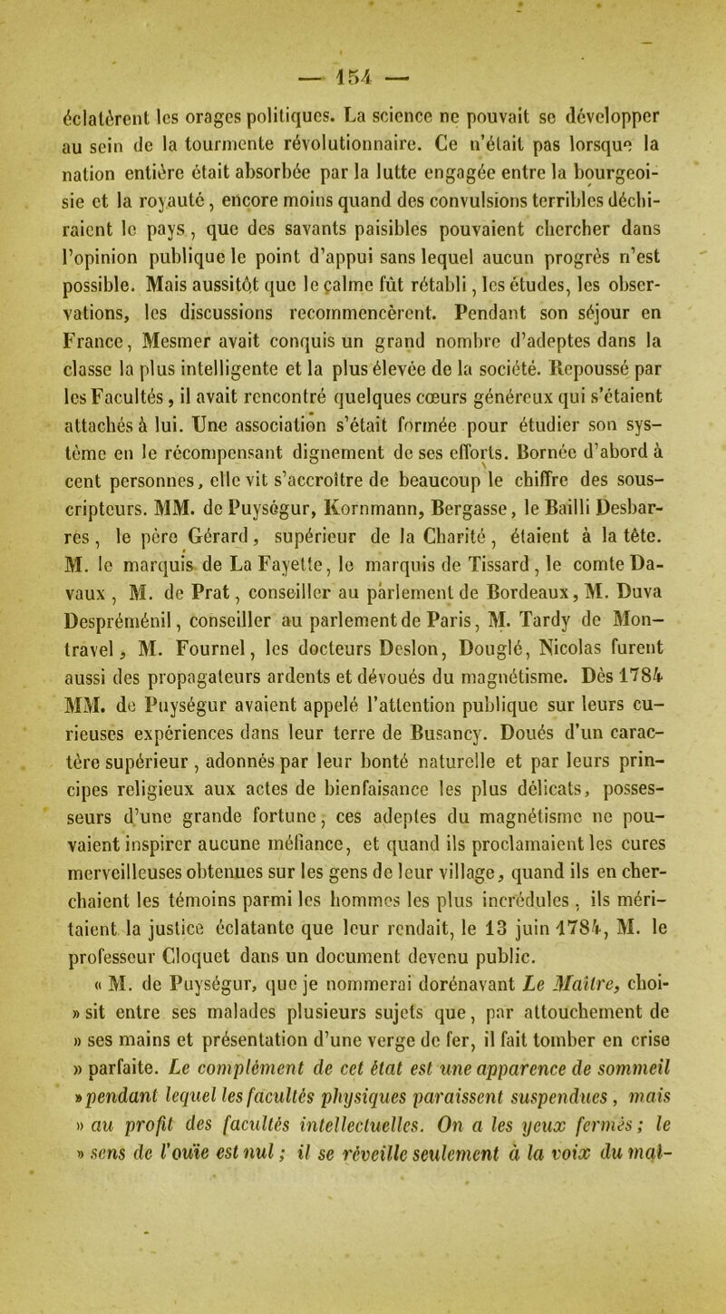 éclatèrent les orages politiques. La science ne pouvait se développer au sein de la tourmente révolutionnaire. Ce n’était pas lorsque la nation entière était absorbée par la lutte engagée entre la bourgeoi- sie et la royauté, encore moins quand des convulsions terribles déchi- raient le pays, que des savants paisibles pouvaient chercher dans l’opinion publique le point d’appui sans lequel aucun progrès n’est possible. Mais aussitôt que le çalme fût rétabli, les études, les obser- vations, les discussions recommencèrent. Pendant son séjour en France, Mesmer avait conquis un grand nombre d’adeptes dans la classe la plus intelligente et la plus élevée de la société. Repoussé par les Facultés, il avait rencontré quelques cœurs généreux qui s’étaient attachés à lui. Une association s’était formée pour étudier son sys- tème en le récompensant dignement doses efforts. Bornée d’abord à cent personnes, elle vit s’accroître de beaucoup le chiffre des sous- cripteurs. MM. de PuysGgur, Kornmann, Bergasse, le Bailli Desbar- res , le père Gérard, supérieur de la Charité, étaient à la tête. M. le marquis de La Fayette, le marquis de Tissard, le comte Da- vaux , M. de Prat, conseiller au parlement de Bordeaux, M. Duva Despréménil, conseiller au parlement de Paris, M. Tardy de Mon- travel, M. Fournel, les docteurs Dcslon, Douglé, Nicolas furent aussi des propagateurs ardents et dévoués du magnétisme. Dès 1784 MM. de Puységur avaient appelé l’attention publique sur leurs cu- rieuses expériences dans leur terre de Busancy. Doués d’un carac- tère supérieur, adonnés par leur bonté naturelle et par leurs prin- cipes religieux aux actes de bienfaisance les plus délicats, posses- seurs d’une grande fortune, ces adeptes du magnétisme ne pou- vaient inspirer aucune inélîance, et quand ils proclamaient les cures merveilleuses obtenues sur les gens de leur village, quand ils en cher- chaient les témoins parmi les hommes les plus incrédules , ils méri- taient la justice éclatante c^ue leur rendait, le 13 juin 1784, M. le professeur Cloquet dans un document devenu public. <( M. de Puységur, que je nommerai dorénavant Le Maître, choi- » sit entre ses malades plusieurs sujets que, par attouchement de » ses mains et présentation d’une verge de fer, il fait tomber en crise » parfaite. Le complément de cet état est ime apparence de sommeil » pendant lequel les facultés physiques paraissent suspendues, mais » au profit des facultés intellectuelles. On a les yeux fermés ; le » .sens de l'ouïe est nul ; il se réveille seulement à la voix du mal-