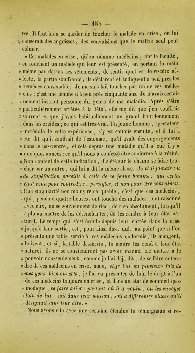 )y(re. Il faut bien se garder de toucher le malade en crise, on lui causerait des angoisses, des convulsions que le maître seul peut » calmer. » Ces malades en crise, qu’on nomme médecins, ont la faculté , » en touchant un malade qui leur est présenté, en portant la main » môme par dessus scs vêtements, de sentir quel est le viscère af- » feclé, la partie souffrante; ils déclarent et indiquent à peu prés les » remèdes convenables. Je me suis fait toucher par un de ces méde- » cins : c’est une femme d’à peu près cinquante ans. Je n’avais certai- ï nement instruit personne du genre de ma maladie. Après s’être » particulièrement arrêtée à la tête , elle me dit que j’en souffrais » souvent et que j’avais habituellement un grand bourdonnement » dans les oreilles ; ce qui est très-vrai. Un jeune homme , spectateur » incrédule de cette expérience , s’y est soumis ensuite, et il lui a » été dit qu’il souffrait de l’estomac, qu’il avait des engorgements » dans le bas-ventre , et cela depuis une maladie qu’il a eue il y a » quelques années ; ce qu’il nous a confessé être conforme à la vérité. » Non content de cette indication, il a été sur le champ se faire tou- » cher par un autre , qui lui a dit la même chose. Je n’ai jamais vu » de stupéfaction pareille à celle de ce jeune homme, qui certes » était venu pour contredire , persiffler, et non pour être convaincu. ■«Une singularité non moins remarquable , c’est que ces médecins , » qui, pendant quatre heures, ont touché des malades , ont raisonné » avec eux, ne se souviennent de rien , de rien absolument, lorsqu’il » a plu au maître de les désenchanter, de les rendre à leur état na-. »turel. Le temps qui s’est écoulé depuis leur entrée dans la crise » jusqu’à leur sortie, est, pour ainsi dire, nul, au point que si l’on » présente une table servie à ces médecins endormis, ils mangent, » boivent ; et si, la table desservie j le maître les rend à leur état » naturel, ils ne se souviendront pas avoir mangé. Le maître a le » pouvoir non-seulement, comme je l’ai déjà dit, de se faire enten- »dre de ces médecins en crise, mais, et Je l’ai vu plusieurs fois de »mes yeux bien ouverts, je l’ai vu présenter de loin le doigt à l’un » de ces médecins toujours en crise , et dans urr état de sommeil spas- » modique , se faire suivre partout où il a voulu , ou les envoyer » loin de lui, soit dans leur maison , soit à différentes places qu’il » désignait sans leur dire. » Nous avons cité avec une certaine étendue le témoignage si re-