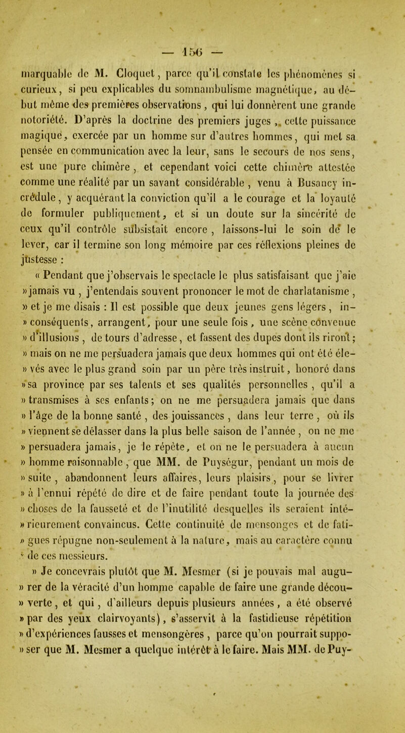 marqual)lc de M. Cloquet, parce qu’il conslale les pliénomèncs si curieux, si peu explicables du soinnambulisme inagnêlifjue, au dé- but môme des premicpes observatrons, qui lui donnèrent une grande notoriété. D’après la doctrine des premiers juges „ cette puissance magique, exercée par un homme sur d’autres hommes, qui met sa pensée en communication avec la le-ur, sans le secours de nos sens, est une pure chimère , et cependant voici cette chimère altcstéc comme une réalité'par un savant considérable, venu à Busancy in- crédule , y acquérant la conviction qu’il a le courage et la loyauté do formuler publiquement, et si un doute sur la sincérité de ceux qu’il contrôle subsistait encore , laissons-lui le soin de* le lever, car il termine son long mémoire par ces rédexions pleines de justesse : « Pendant que j’observais le spectacle le plus satisfaisant que j’aie «jamais vu , j’entendais souvent prononcer le mot de charlatanisme , » et je me disais : Il est possible que deux jeunes gens légers , in- » conséquents, arrangent, pour une seule fois, une scène convenue » d’illusions, de tours d’adresse, et fassent des dupes dont ils riront; » mais on ne me persuadera jamais que deux hommes qui ont été éle- » vés avec le plus grand soin par un père très instruit, honoré dans » sa province par ses talents et scs qualités personnelles , qu’il a «transmises à ses enfants; on ne me persuadera jamais que dans » l’âge de la honne santé , des jouissances, dans leur terre , où ils » viennent se délasser dans la plus belle saison de l’année , on no me «persuadera jamais, je le répète, et on ne le persuadera à aucun » homme raisonnable , que MM. de Puységur, pendant un mois de «suite, abandonnent leurs affaires, leurs plaisirs, pour se livrer » à l’ennui répété de dire et de faire pendant toute la journée des «choses de la fausseté et de l’inutilité desquelles ils seraient inté- » ricurement convaincus. Cette continuité de mensonges et de fali- « gués répugne non-seulement à la nature, mais au caractère connu de ces messieurs. « Je concevrais plutôt que M. Mesmer (si je pouvais mal augu- « rer de la véracité d’un homme capable de faire une grande décou- » verte, et qui, d’ailleurs depuis plusieurs années, a été observé «par des yeux clairvoyants), s’asservit à la fastidieuse répétition » d’expériences fausses et mensongères , parce qu’on pourrait suppo- » ser que M. Mesmer a quelque intérêt' à le faire. Mais MM. de Puy-
