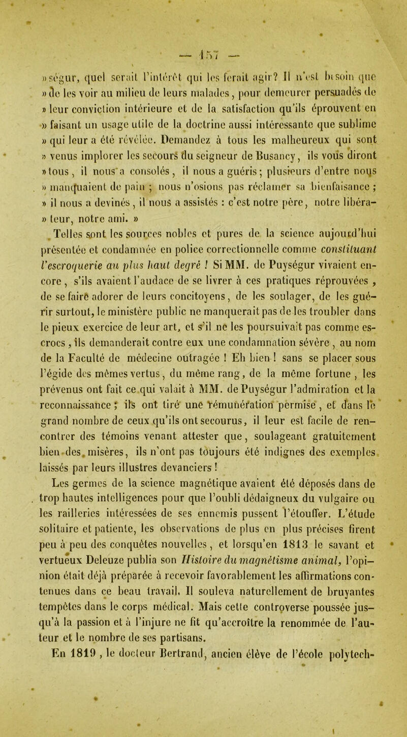 ))Si’gur, quel aerail rinlér^q (|ui les ferait agir? Il u'esl hisoin (jiie » lie les voir au milieu de leurs malades, pour demeurer persuadés de » leur conviclion intérieure et de la satisfaction qu’ils éprouvent eu » faisant un usage utile de la doctrine aussi intéressante que sublime » qui leur a été révélée. Demandez à tous les malheureux qui sont » venus implorer les secours du seigneur de Busancy, ils voiis diront »tous, il nous'a consolés, il nous a guéris ; plusieurs d’entre noqs » maïupiaient de jiain ; nous n’osions pas réclamer sa bieid’aisance ; » il nous a devinés , il nous a assistés : c’est notre père, notre libéra- » tour, notre ami. » , Telles sont les sources nobles et pures de la science aujourd’hui présentée et condamnée en police correctionnelle comme consliluant l'escroquerie an plus haut degré 1 SIMM, de Puységur vivaient en- core , s’ils avaient l’audace de se livrer à ces pratiques réprouvées , de se faire adorer de leurs concitoyens, de les soulager, de les gué- rir surtout, le ministère public ne manquerait pas de les troubler dans le pieux exercice de leur art, et s’il ne les poursuivait pas comme es- crocs , ils demanderait contre eux une condamnation sévére , au nom de la Faculté de médecine outragée I Eh bien ! sans se placer sous l’égide des mêmes vertus, du même rang, de la môme fortune , les prévenus ont fait ce qui valait à MM. de Puységur l’admiration et la reconnaissance ; ils ont lire une Yémunéfation permise , et dans le grand nombre de ceux qu’ils ont secourus, il leur est facile de ren- contrer des témoins venant attester que, soulageant gratuitement bien des,misères, ils n’ont pas toujours été indignes des exemples laissés par leurs illustres devanciers ! Les germes de la science magnétique avaient été déposés dans do trop hautes intelligences pour que l’oubli dédaigneux du vulgaire ou les railleries intéressées de ses ennemis pussent l’étouffer. L’élude solitaire et patiente, les observations de plus en plus précises firent peu à pou des conquêtes nouvelles, et lorsqu’on 1813 le savant et • vertueux Deleuze publia son Histoire du magnétisme animal, l’opi- nion était déjà préparée à recevoir favorablement les affirmations con- tenues dans ce beau travail. Il souleva naturellement de bruyantes tempêtes dans le corps médical. Mais celle controverse poussée jus- qu’à la passion et à l’injure ne fit qu’accroître la renommée de l’au- teur et le nombre de scs partisans. En 1819 , le docteur Bertrand, ancien élève de l’école polytech-