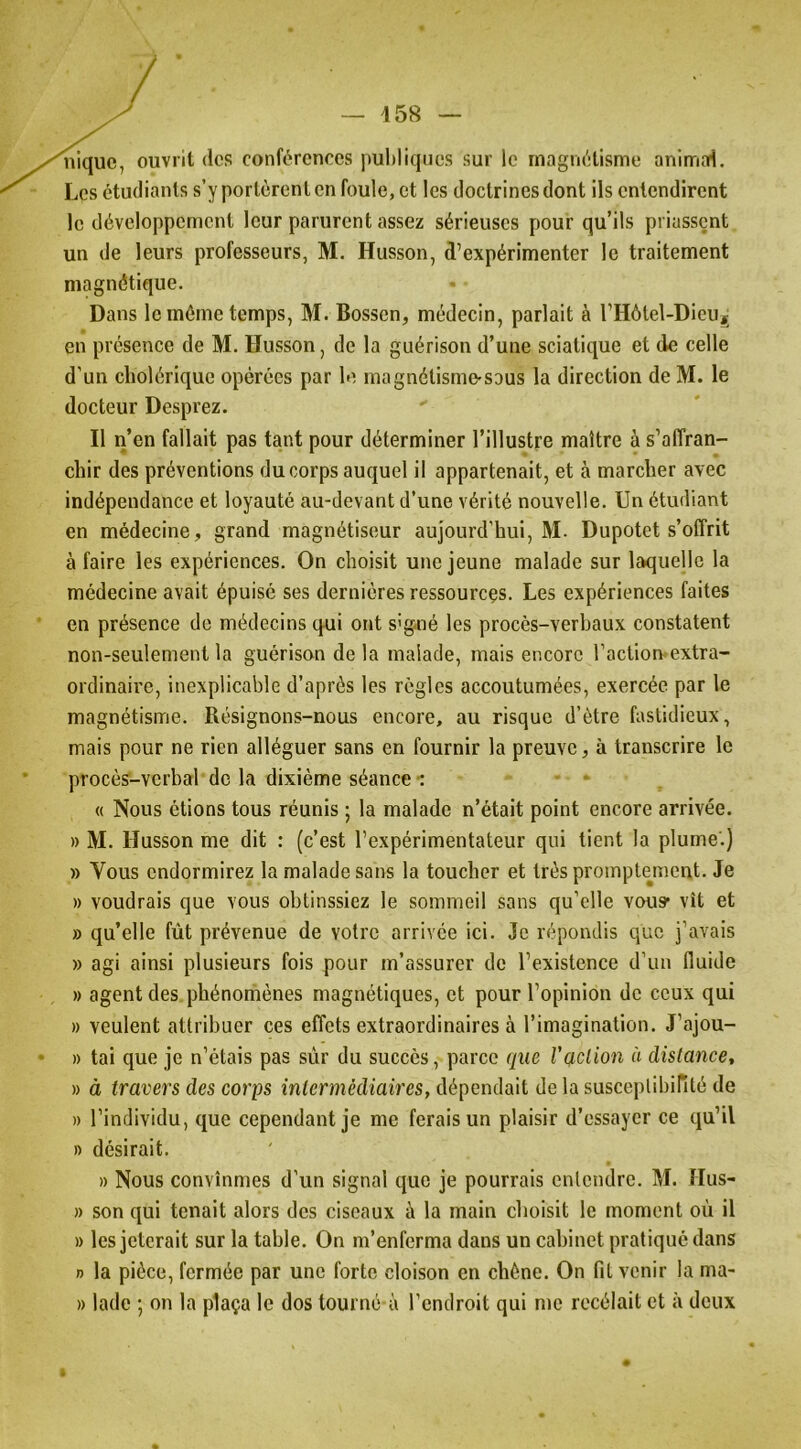 nique, ouvrit des conférences puliliqnes sur le rnagruHisme anirrrnd. Les étudiants s’y portèrent en foule, et les doctrines dont ils entendirent le développement leur parurent assez sérieuses pour qu’ils priassent un de leurs professeurs, M. Husson, d’expérimenter le traitement magnétique. Dans le même temps, M. Bossen, médecin, parlait à l’Hôtel-DieUÿ en présence de M. Husson, de la guérison d’une sciatique et de celle d’un cholérique opérées par le magnélisme-saus la direction de M. le docteur Desprez. Il ii’en fallait pas tant pour déterminer l’illustre maître à s’affran- chir des préventions du corps auquel il appartenait, et à marcher avec indépendance et loyauté au-devant d’une vérité nouvelle. Un étudiant en médecine, grand magnétiseur aujourd’hui, M. Dupotet s’offrit à faire les expériences. On choisit une jeune malade sur laquelle la médecine avait épuisé ses dernières ressources. Les expériences faites en présence de médecins qui ont s'g-né les procès-verhaux constatent non-seulement la guérison de la malade, mais encore l’action-extra- ordinaire, inexplicable d’après les règles accoutumées, exercée par le magnétisme. Résignons-nous encore, au risque d’ètre fastidieux, mais pour ne rien alléguer sans en fournir la preuve, à transcrire le procès-verbal de la dixième séance •: • * . « Nous étions tous réunis ; la malade n’était point encore arrivée. » M. Husson me dit : (c’est l’expérimentateur qui tient la plume'.) » Vous endormirez la malade sans la toucher et très promptejnent. Je » voudrais que vous obtinssiez le sommeil sans qu’elle vous* vît et » qu’elle fût prévenue de votre arrivée ici. Je répondis que j’avais » agi ainsi plusieurs fois pour m’assurer de l’existence d’un fluide » agent des phénomènes magnétiques, et pour l’opinion de ceux qui » veulent attribuer ces effets extraordinaires à l’imagination. J’ajou- » tai que je n’étais pas sùr du succès, parce que l'qclion à dislance, » à travers des corps intermédiaires, dépendait de la susceplibinté de » l’individu, que cependant je me ferais un plaisir d’essayer ce cju’il » désirait. » Nous convînmes d’un signal que je pourrais entendre. M. Hus- » son qui tenait alors des ciseaux à la main choisit le moment où il » les jeterait sur la table. On m’enferma dans un cabinet pratiqué dans n la pièce, fermée par une forte cloison en chêne. On fit venir la ma- » lade ; on la plaça le dos tourné à l’endroit qui me rccélait et à deux