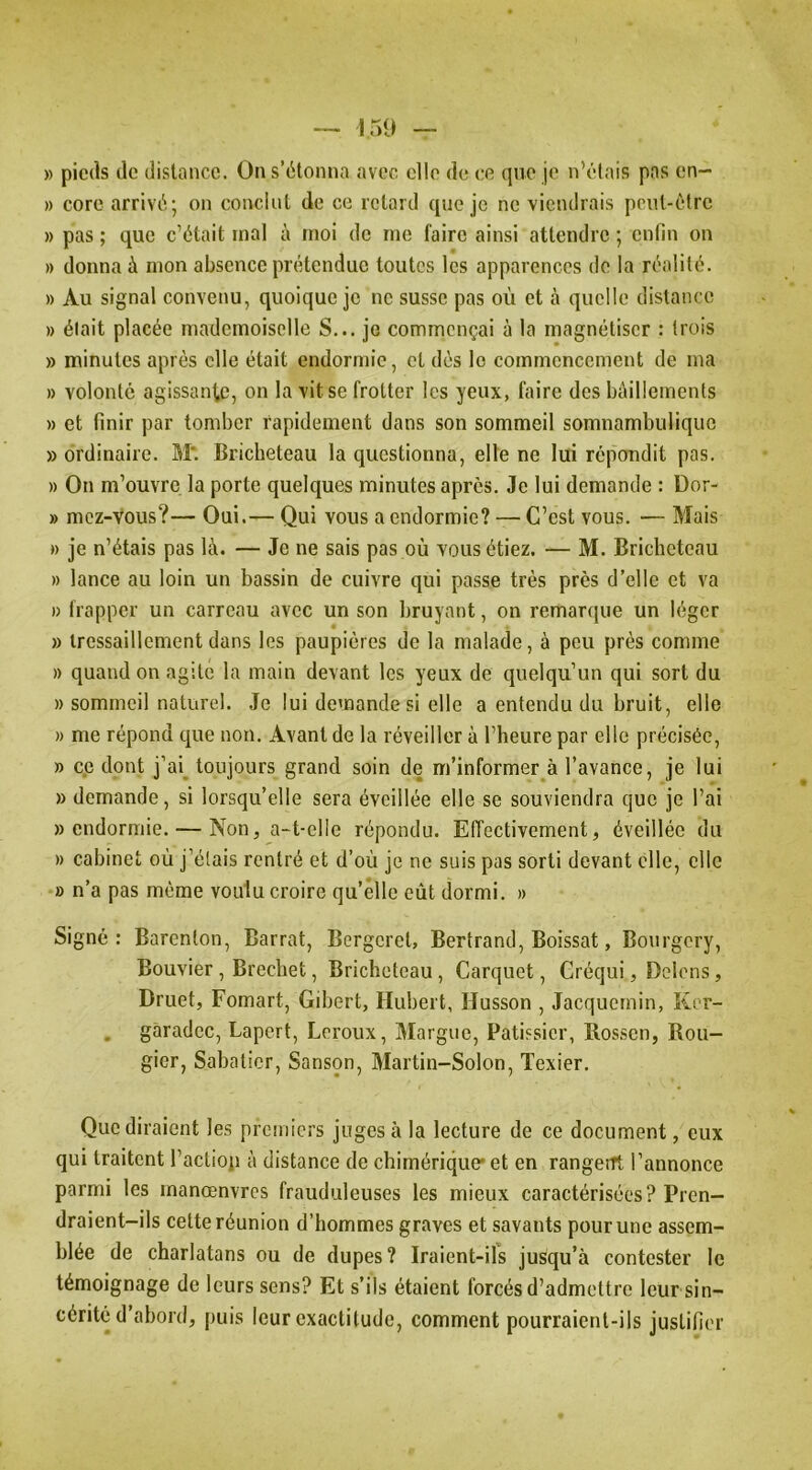 » pieds de distance. On s’étonna avec elle de ce que je n’élais pas cn- » core arrivé; on conclut de ce retard que je ne viendrais pciil-élrc » pas ; que c’était mal à moi de me faire ainsi attendre ; enfin on » donna à mon absence prétendue toutes les apparences de la réalité. » Au signal convenu, quoique je ne susse pas où et à quelle distance » élait placée mademoiselle S... je commençai à la magnétiser : trois » minutes après elle était endormie, et dès le commencement de ma » volonté agissanl,c, on la vit se frotter les yeux, faire des bâillements » et finir par tomber rapidement dans son sommeil somnambulique » ordinaire. M*. Bricheteau la questionna, elle ne lui répondit pas. » On m’ouvre la porte quelques minutes après. Je lui demande ; Dor- » mcz-vous?— Oui.— Qui vous a endormie? — C’est vous. — Mais » je n’étais pas là. — Je ne sais pas où vous étiez. — M. Bricheteau » lance au loin un bassin de cuivre qui passe très près d’elle et va I) frapper un carreau avec un son bruyant, on remarque un léger » tressaillement dans les paupières de la malade, à peu près comme » quand on agite la main devant les yeux de quelqu’un qui sort du » sommeil naturel. Je lui demande si elle a entendu du bruit, elle » me répond que non. Avant de la réveiller à l’heure par elle précisée, » cp dont j’ai^ toujours grand soin de m’informer à l’avance, je lui » demande, si lorsqu’elle sera éveillée elle se souviendra que je l’ai «endormie. — Non, a-t-elle répondu. Effectivement, éveillée du » cabinet où j’étais rentré et d’où je ne suis pas sorti devant elle, elle » n’a pas même voulu croire qu’elle eût dormi. » Signé: Barenton, Barrat, Bcrgcret, Bertrand, Boissat, Bourgery, Bouvier, Brechet, Bricheteau, Carquet, Créqui, Delcos, Druet, Fomart, Gibert, Hubert, Husson , Jacquernin, Ker- , gàradec, Lapert, Leroux, Margue, Pâtissier, Rossen, Rou- gier, Sabatier, Sanson, Martin-Solon, Texier. Que diraient les premiers juges à la lecture de ce document, eux qui traitent l’aclioji à distance de chimérique' et en rangerrt l’annonce parmi les manœnvrcs frauduleuses les mieux caractérisées? Pren- draient-ils cette réunion d’hommes graves et savants pour une assem- blée de charlatans ou de dupes? Iraient-ifs jusqu’à contester le témoignage de leurs sens? Et s’ils étaient forcés d’admettre leur sin- cérité d’abord, puis leur exactitude, comment pourraient-ils justifier