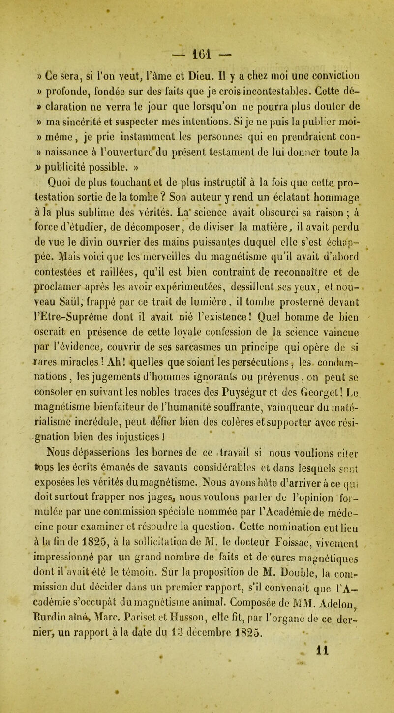 » profonde, fondée sur des faits que je crois incontestables. Celte dé- » Claration ne verra le jour que lorsqu’on ne pourra plus douter de » ma sincérité et suspecter mes intentions. Si je ne puis la publier moi- » même, je prie instamment les personnes qui en prendraient con- » naissance à rouverturé'du présent testament de lui donner toute la .w publicité possible. » Quoi de plus touchant et de plus instructif à la fois que celte, pro- testation sortie de la tombe? Son auteur vrend un éclatant hommage à la plus sublime des vérités. La* science avait obscurci sa raison ; à force d’étudier, de décomposer, de diviser la matière, il avait perdu de vue le divin ouvrier des mains puissantes duquel elle s’est échap- pée. Mais voici que les merveilles du magnétisme qu’il avait d’abord contestées et raillées, qu’il est bien contraint de reconnaître et de proclamer après les avoir expérimentées, dessillent ses yeux, et nou- veau Saül, frappé par ce trait de lumière, il tombe prosterné devant l’Etre-Suprême dont il avait nié l’existence! Quel homme de bien oserait en présence de cette loyale confession de la science vaincue par l’évidence, couvrir de ses sarcasmes un principe qui opère de si rares miracles! Ah! quelles que soient les persécutions, les condam- nations , les jugements d’hommes ignorants ou prévenus, on peut se consoler en suivant les nobles traces des Puységur et des Georgel! Le magnétisme bienfaiteur de l’humanité souffrante, vainqueur du maté- rialisme incrédule, peut défier bien des colères et supporter avec rési- gnation bien des injustices ! Nous dépasserions les bornes de ce .travail si nous voulions citer tous les écrits émanés de savants considérables et dans lesquels sont exposées les vérités du magnétisme. Nous avons hâte d’arriver à ce (|Ui doit surtout frapper nos juges, nous voulons parler de l’opinion for- mulée par une commission spéciale nommée par l’Académie de méde- cine pour examiner et résoudre la question. Cette nomination eut lieu à la fin de 1825, à la sollicitation de M. le docteur Foissac, vivement impressionné par un grand nombre de faits et de cures magnétiques dont iPavait été le témoin. Sur la proposition de M. Double, la com- mission dut décider dans un premier rapport, s’il convenait que l’A- cadémie s’occupât du magnétisme animal. Composée de MM. Adeloiiy Burdin aîné, Marc, Pariset et Husson, elle fit, par l’organe de ce der- nier, un rapport à la date du 13 décembre 1825. 11