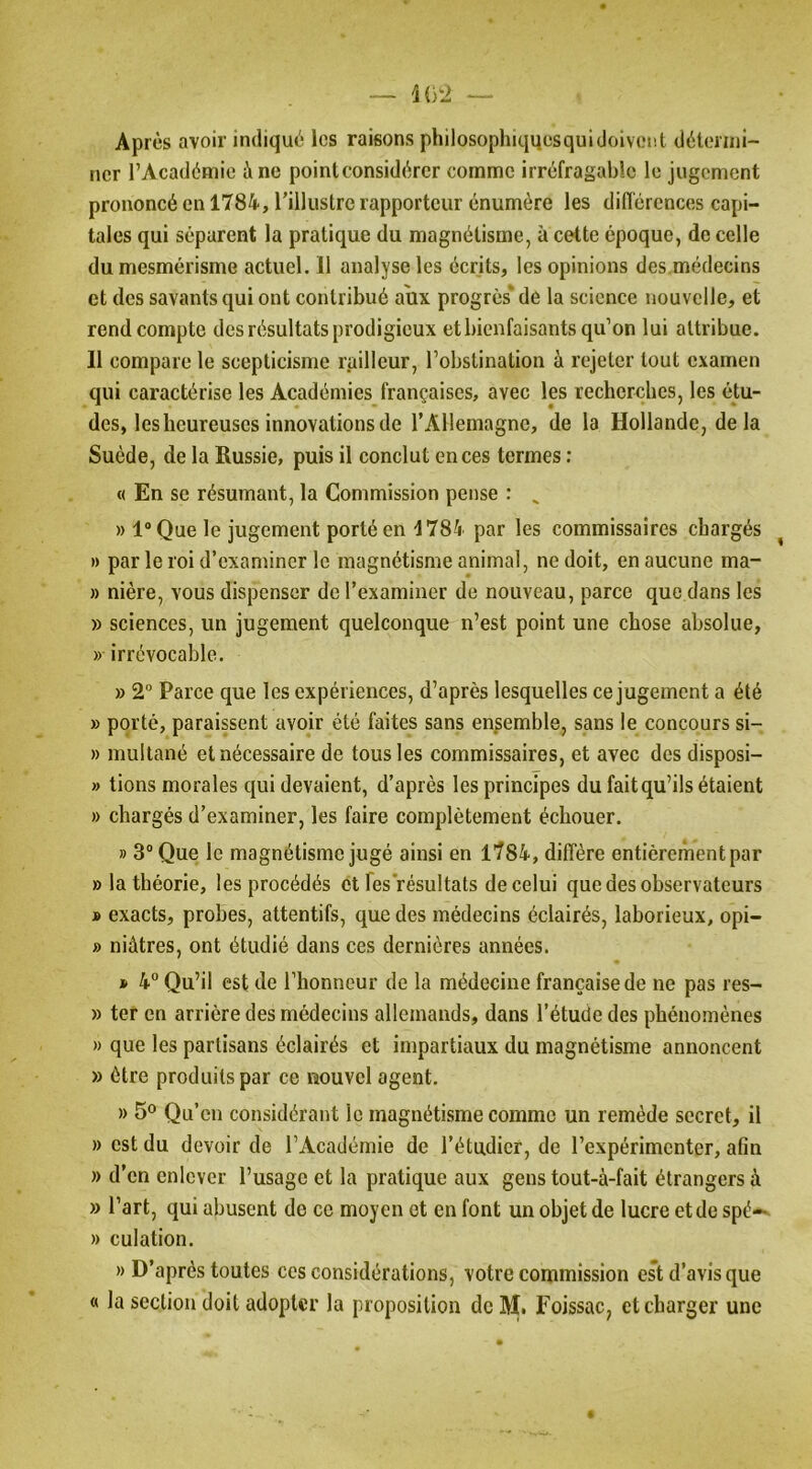 Après avoir indiqué les raisons philosophiqucsquidoivent détermi- ner l’Académie à ne pointconsidércr comme irréfragable le jugement prononcé en 1784, l’illustre rapporteur énumère les diflérences capi- tales qui séparent la pratique du magnétisme, à cette époque, de celle du mesmérisme actuel. 11 analyse les écrits, les opinions des.médecins et des savants qui ont contribué aux progrès' de la science nouvelle, et rend compte des résultats prodigieux et bienfaisants qu’on lui attribue. 11 compare le scepticisme railleur, l’obstination à rejeter tout examen qui caractérise les Académies françaises, avec les recherehes, les étu- des, les heureuses innovations de rAllemagnc, de la Hollande, delà Suède, de la Russie, puis il conclut onces termes : « En se résumant, la Commission pense : ^ » l“Que le jugement porté en 1784 par les commissaires chargés ^ » par le roi d’examiner le magnétisme animal, ne doit, en aucune ma- » nière, vous dispenser de l’examiner de nouveau, parce que dans les » sciences, un jugement quelconque n’est point une chose absolue, » irrévocable. » 2 Parce que les expériences, d’après lesquelles ce jugement a été » porté, paraissent avoir été faites sans ensemble, sans le concours si- » multané et nécessaire de tous les commissaires, et avec des disposi- » tions morales qui devaient, d’après les principes du fait qu’ils étaient » chargés d’examiner, les faire complètement échouer. » 3“ Que le magnétisme jugé ainsi en 1784, diffère entièrement par » la théorie, les procédés et Tes résultats de celui que des observateurs » exacts, probes, attentifs, que des médecins éclairés, laborieux, opi- » niâtres, ont étudié dans ces dernières années. * 4° Qu’il est de l’honneur de la médecine française de ne pas res- » ter en arrière des médecins allemands, dans l’étude des phénomènes » que les partisans éclairés et impartiaux du magnétisme annoncent » être produits par ce nouvel agent. » 5° Qu’en considérant le magnétisme comme un remède secret, il » est du devoir de l’Académie de l’étudier, de l’expérimenter, afin » d’en enlever l’usage et la pratique aux gens tout-à-fait étrangers à » l’art, qui abusent de ce moyen et en font un objet de lucre et de spè— » culation. » D’après toutes ces considérations, votre commission est d’avis que