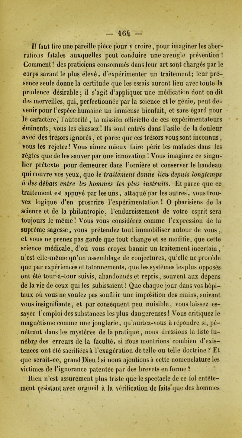 II faut lire une pareille pièce pour y croire, pour imaginer les aber- rations fatales auxquelles peut conduire une aveugle prévention ! Comment ! des praticiens consommés dans leur art sont chargés par le corps savant le plus élevé, d’expérimenter un traitement; leur pré- sence seule donne la certitude que les essais auront lieu avec toute la prudence désirable; il s’agit d’appliquer une médication dont on dit des merveilles, qui, perfectionnée par la science et le'génie, peut de- venir pour l’espèce humaine un immense bienfait, et sans égard pour le caractère, l’autorité, la missiôn olTicielle de ces expérimentateurs éminents, vous les chassez! Ils sont entrés dans l’asile de la douleur avec des trésors ignorés, et parce que ces trésors vous sont inconnus, vous les rejetez ! Vous aimez mieux faire périr les malades dans les règles que de les sauver par une innovation 1 Vous imaginez ce singu- lier prétexte pour demeurer dans l’ornière et conserver le bandeau qui couvre vos yeux, que le traitement donne lieu depuis longtemps à des débats entre les hommes les plus instruits. Et parce que ce traitement est appuyé par les uns, attaqué par les autres, vous trou- vez logique d’en proscrire l’expérimentation ! O pharisiens de la science et de la philantropie, l’endurcissement de votre esprit sera toujours le même ! Vous vous considérez comme l’expression de la suprême sagesse, vous prétendez tout immobiliser autour de vous , et vous ne prenez pas garde que tout change et se modifie, que celte science médicale, d’où vous croyez bannir un traitement incertain , n’est elle-même qu’un assemblage de conjectures, qu’elle ne procède que par expériences et tâtonnements, que les systèmes les plus opposés ont été tour-à-tour suivis, abandonnés et repris, souvent aux dépens de la vie de ceux qui les subissaient ! Que chaque jour dans vos hôpi- taux où vous ne voulez pas souffrir une imposition des mains, suivant vous insignifiante, et par conséquent peu nuisible, vous laissez es- sayer l’emploi des substances les plus dangereuses! Vous critiquez le magnétisme comme une jonglerie, qu’auriez-vous à répondre si, pé- nétrant dans les mystères de la pratique, nous dressions la liste fu- nèbre) des erreurs de la faculté, si nous montrions combien d’exis- tences ont été sacrifiées à l’exagération de telle ou telle doctrine ? Et que serait-ce, grand Dieu ! si nous ajoutions à cette nomenclature les victimes de l’ignorance patentée par des brevets en forme? Rien n’est assurément plus triste que le spectacle de ce fol entête- ment résistant avec orgueil à la vérification de faits'que des hommes