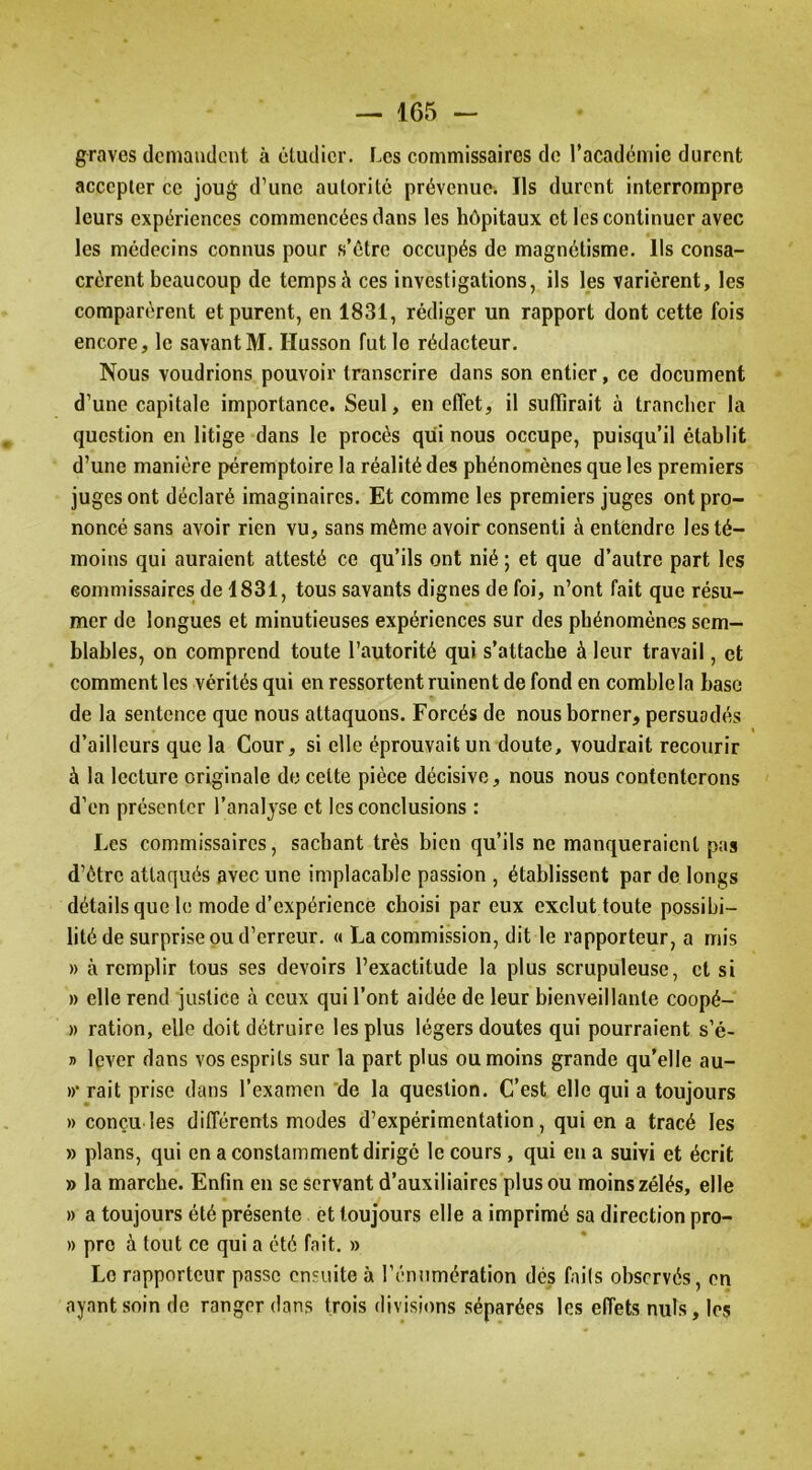 graves demandent à étudier. Les commissaires de racademie durent accepter ce joug d’une autorité prévenue. Ils durent interrompre leurs expériences commencées dans les hôpitaux et les continuer avec les médecins connus pour s’étre occupés de magnétisme. Ils consa- crèrent beaucoup de temps à ces investigations, ils les varièrent, les comparèrent et purent, en 1831, rédiger un rapport dont cette fois encore, le savant M. Husson fut le rédacteur. Nous voudrions pouvoir transcrire dans son entier, ce document d’une capitale importance. Seul, en effet, il suffirait à trancher la question en litige dans le procès qui nous occupe, puisqu’il établit d’une manière péremptoire la réalité des phénomènes que les premiers juges ont déclaré imaginaires. Et comme les premiers juges ont pro- noncé sans avoir rien vu, sans même avoir consenti à entendre les té- moins qui auraient attesté ce qu’ils ont nié ; et que d’autre part les commissaires de 1831, tous savants dignes de foi, n’ont fait que résu- mer de longues et minutieuses expériences sur des phénomènes sem- blables, on comprend toute l’autorité qui s’attache à leur travail, et comment les vérités qui en ressortent ruinent de fond en comble la base de la sentence que nous attaquons. Forcés de nous borner, persuadés d’ailleurs que la Cour, si elle éprouvait un doute, voudrait recourir à la lecture originale de cette pièce décisive, nous nous contenterons d’en présenter l’analyse et les conclusions : Les commissaires, sachant très bien qu’ils ne manqueraient pas d’être attaqués avec une implacable passion , établissent par de longs détails que le mode d’expérience choisi par eux exclut toute possibi- lité de surprise ou d’erreur. « La commission, dit le rapporteur, a mis » à remplir tous ses devoirs l’exactitude la plus scrupuleuse, et si » elle rend justice à ceux qui l’ont aidée de leur bienveillante coopé- » ration, elle doit détruire les plus légers doutes qui pourraient s’é- » lever dans vos esprits sur la part plus ou moins grande qu’elle au- »• rait prise dans l’examen 'de la question. C’est elle qui a toujours » conçu les différents modes d’expérimentation, qui en a tracé les » plans, qui en a constamment dirigé le cours, qui en a suivi et écrit » la marche. Enfin en se servant d’auxiliaires plus ou moins zélés, elle » a toujours été présente et toujours elle a imprimé sa direction pro- » pre à tout ce qui a été fait. » Le rapporteur passe ensuite à l’éniimération dés fails observés, en ayant soin de ranger dans trois divisions séparées les effets nuis, les