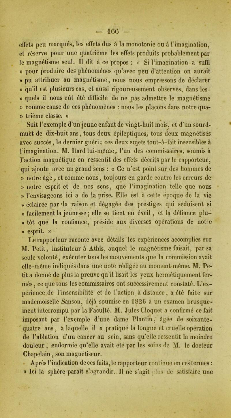 effets peu marqués, les effets dus à la monotonie ou à l’imagination, et reserve pour une quatrième les effets produits probablement par le magnétisme seul. Il dit à ce propos ; « Si l’imagination a suffi » pour produire des phénomènes qu’avec peu d’attention on aurait » pu attribuer au magnétisme, nous nous empressons de déclarer » qu’il est plusieurs cas, et aussi rigoureusement observés, dans les- » quels il nous eût été difficile de ne pas admettre le magnétisme » comme cause de ces phénomènes : nous les plaçons dans notre qua- » trième classe. » Suit l’exemple d’un jeune enfant de vingt-huit mois, et d’un sourd- muet de dix-huit ans, tous deux épileptiques, tous deux magnétisés avec succès, le dernier guéri ; ces deux sujets tout-à-fait insensibles à l’imagination. M. Itard lui-môme, l’un des commissaires, soumis à l’action magnétique en ressentit des effets décrits par le rapporteur, qui ajoute avec un grand sens : « Ce n’est point sur des hommes de » notre âge, et comme nous, toujours en garde contre les erreurs de » notre esprit et de nos sens, que l’imagination telle que nous » l’envisageons ici a de la prise. Elle est à cette époque de la vie » éclairée par 'la raison et dégagée des prestiges qui séduisent si » facilement la jeunesse ; elle se tient en éveil, et la défiance plu- » tôt que la confiance, préside aux diverses opérations de notre » esprit. » Le rapporteur raconte avec détails les expériences accomplies sur M. Petit, instituteur à Athis, auquel le magnétisme faisait, par sa seule volonté, exécuter tous les mouvements que la commission avait elle-même indiqués dans une note rédigée au moment même. M. Pe- tit a donné de plus la preuve qu’il lisait les yeux hermétiquement fer- més, ce que tous les commissaires ont successivement constaté. L’ex- périence de l’insensibilité et de l’action à distance, a été faite sur mademoiselle Sanson, déjà soumise en 1826 à un examen brusque- ment interrompu par la Faculté. M. Jules Cloquet a confirmé ce fait imposant par l’exemple d’une dame Plantin, âgée de soixante- quatre ans, à laquelle il a pratiqué la longue et cruelle opération de l’ablation d’un cancer au sein, sans qu’elle ressentît la moindre douleur, endormie qu’elle avait été par les soins de M. le docteur Chapelain, .son magnétiseur. Après l’indication de ces faits, le rapporteur continue en ces termes : « Ici la sphère paraît s’agrandir. Il ne s’agit rlus do satisfaire une
