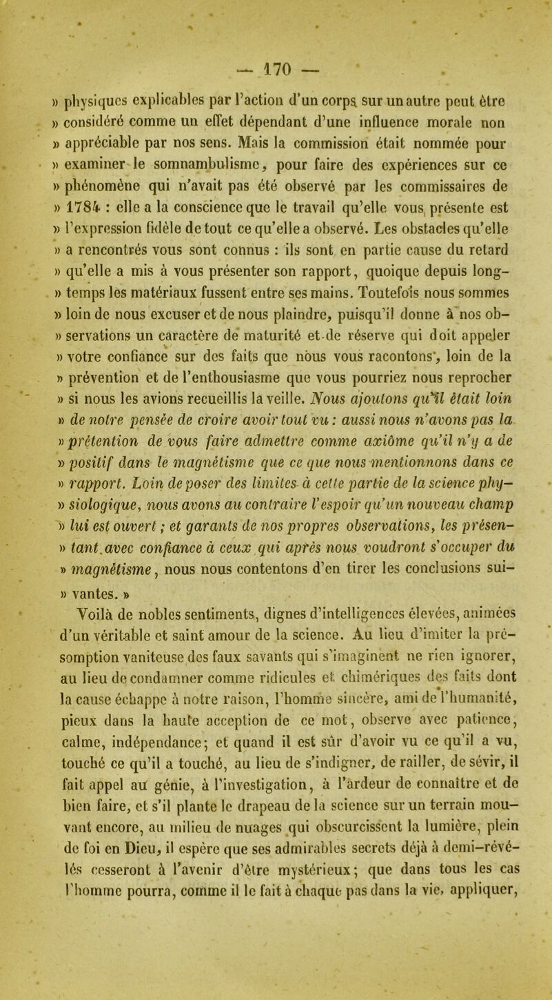 » pliysiqucs explicables par l’action d’un corps sur un autre peut être » considéré comme un effet dépendant d’une influence morale non » appréciable par nos sens. Mais la commission était nommée pour » examiner le somnambulisme, pour faire des expériences sur ce » phénomène qui n'avait pas été observé par les commissaires de » 1784 : elle a la conscience que le travail qu’elle vous, présente est » l’expression fidèle de tout ce qu’elle a observé. Les obstacles qu’elle » a rencontrés vous sont connus : ils sont en partie cause du retard » qu’elle a mis à vous présenter son rapport, quoique depuis long- » temps les matériaux fussent entre ses mains. Toutefois nous sommes » loin de nous excuser et de nous plaindre, puisqu’il donne à'nos ob- » servations un caractère de maturité et-de réserve qui doit appeler » votre confiance sur des faits que nous vous racontons*, loin de la » prévention et de l’enthousiasme que vous pourriez nous reprocher » si nous les avions recueillis la veille. Nous ajoutons qu'il était loin » de notre pensée de croire avoir tout vu : aussi nous n’avons pas la )) prétention de vous faire admettre comme axiôme qu’il n’y a de » positif dans le magnétisme que ce que nous mentionnons dans ce » rapport. Loin déposer des limites ci celte partie de la science phy- » siologique, nous avons au contraire l’espoir qu’un nouveau champ » lui est ouvert ; et garants de nos propres observations, les présen- » tant.avec confiance à ceux qui après nous voudront s’occuper du » magnétisme J nous nous contentons d’en tirer les conclusions sui- » vantes. » Voilà de nobles sentiments, dignes d’intelligences élevées, animées d’un véritable et saint amour de la science. Au lieu d’imiter la pré- somption vaniteuse des faux savants qui s’imaginent ne rien ignorer, au lieu de condamner comme ridicules et chimériques des faits dont la cause échappe à notre raison, l’homme sincère, ami de l’humamté, pieux dans la haute acception de ce mot, observe avec patience, calme, indépendance; et quand il est siir d’avoir vu ce qu’il a vu, touché ce qu’il a touché, au lieu de s’indigner, de railler, de sévir, il fait appel au génie, à l’investigation, à l’ardeur de connaître et do bien faire, et s’il plante le drapeau de la science sur un terrain mou- vant encore, au milieu de nuages qui obscurcissent la lumière, plein de foi en Dieu, il espère que ses adrnirai)lcs secrets déjà à dcini-révé- lés cesseront à l’avenir d’èlre mystérieux; que dans tous les cas l'homme pourra, comme il le fait à chaque pas dans la vie, appliquer.
