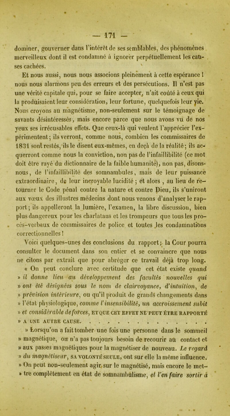 dominer, gouverner dans l’intérêt de ses semblables, des phénomènes merveilleux dont il est condamné à ignorer perpétuellement les cau- ses cachées. ' Et nous aussi, nous nous associons pleinement à cette espérance I nous nous alarmons peu des erreurs et des persécutions. Il n’est pas une vérité capitale qui, pour se faire accepter, n’ait coûté à ceux qui la produisaient leur considération, leur fortune, quelquefois leur yie. Nous croyons au magnétisme, non-seulement sur le témoignage de savants désintéressés, mais encore parce que nous avons vu de nos yeux ses irrécusables effets. Que ceux-là qui veulent l’apprécier l’ex- périmentent ; ils verront, comme nous, combien les commissaires de 1831 sont restés, ils le disent eux-mêmes, en deçà de la réalité; ils ac- querront comme nous la conviction, non pas de l’infaillibilité (ce mot doit être rayé du dictionnaire de la faible humanité), non pas, disons- nous, de l’infaillibilité des somnambules, mais de leur puissance extraordinaire, de leur incroyable lucidité ; et alors , au lieu de re- tourner le Gode pénal contre la nature et contre Dieu, ils s’uniront aux vœux des illustres médecins dont nous venons d’analyser le rap- port; ils appelleront lajumière, l’examen, la libre discussion, bien plus dangereux pour les charlatans et les trompeurs que tous les pro- cès-verbaux de commissaires de police et toutes .les condamnatibns correctionnelles ! Voici quelques-unes des conclusions du rapport; la Cour pourra consulter le document dans son entier et se convaincre que nous ne citons par extrait que pour abréger ce travail déjà trop long. « On peut conclure avec certitude que cet état existe quand » il donne lieu au développement des facultés nouvelles qui » ont été désignées sous le nom de clairvoyance, d’intuition^ de » prévision intérieure, ou qu’il produit de grands changements dans » l’état physiologique, comme l'insensibilité, un accroissement subit » et considérable de forces, et que cet effet ne peut être rapporté » A UNE AUTRE CAUSE » Lorsqu’on a fait tomber une fois une personne dans le sommeil » magnétique, on n’a pas toujours besoin de recourir aû contact et » aux passes magnétiques pour la magnétiser de nouveau. Le regard » du magnétiseur, sa volonté seule, ont sur elle la même influence. » On peut non-seulement agir-sur le magnétisé, mais encore le met- » tre complclement en état de somnambulisme, et Ven faire sortir à