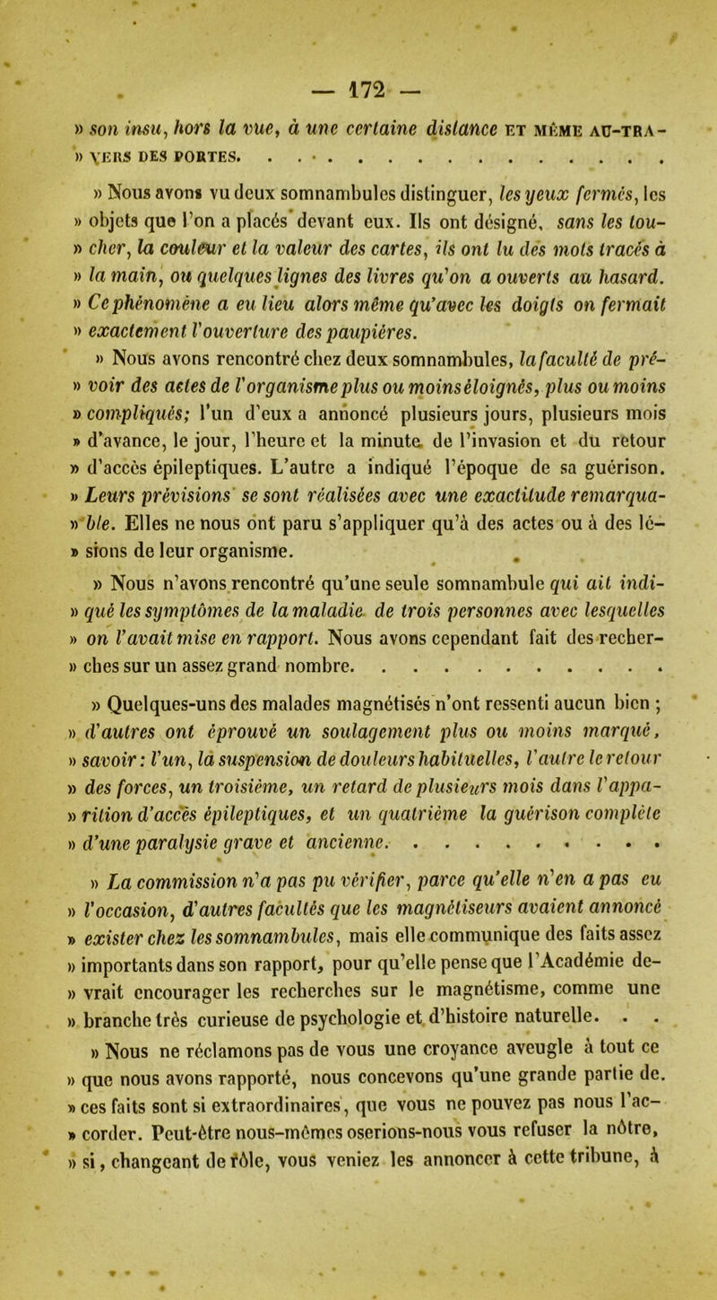 » son insu^ hors la v>ue^ à une certaine distance et même aü-tra- » VERS DES PORTES. . . • » Nous avons vu deux somnambules distinguer, les yeux fermés^ les » objets que l’on a placés’devant eux. Ils ont désigné, sans les tou- » cher, la coul&ur et la valeur des cartes, ils ont lu des mots traces à » la main, ou quelques lignes des livres qu'on a ouverts au hasard. » Ce phénomène a eu lieu alors même qu'avec les doigts on fermait » exactement l'ouverture des paupières. » Nous avons rencontré chez deux somnambules, la faculté de pré- » voir des actes de l'organisme plus ou moins éloignés, plus ou moins » compliqués; l’un d’eux a annoncé plusieurs jours, plusieurs mois » d’avance, le jour, l’heure et la minuta de l’invasion et du retour » d’accès épileptiques. L’autre a indiqué l’époque de sa guérison. M Leurs prévisions se sont réalisées avec une exactitude remarqua- » 6/e. Elles ne nous ont paru s’appliquer qu’à des actes ou à des 16- » sions de leur organisme. » Nous n’avons rencontré qu’une seule somnambule qui ait indi- » qué les symptômes de la maladie, de trois personnes avec lesriuelles » on l’avait mise en rapport. Nous avons cependant fait des recher- » ches sur un assez grand nombre » Quelques-uns des malades magnétises n’ont ressenti aucun bien ; » d'autres ont éprouvé un soulagement plus ou moins marqué. » savoir: l'un, là suspension de douleurs hahituelles, l'autre leretour » des forces, un troisième, un retard de plusiezcrs mois dans Vappu- ya rition d’accès épileptiques, et un quatrième la guérison complète » d’une paralysie grave et ancienne. » La commission n'a pas pu vérifier, parce qu’elle n'en a pas eu » l’occasion, d’autres facultés que les magnétiseurs avaient annoncé » exister chez les somnambules, mais elle communique des faits assez )) importants dans son rapport, pour qu’elle pense que l’Académie de- » vrait encourager les recherches sur le magnétisme, comme une » branche très curieuse de psychologie et. d’histoire naturelle. » Nous ne réclamons pas de vous une croyance aveugle à tout ce » que nous avons rapporté, nous concevons qu’une grande partie de. » ces faits sont si extraordinaires , que vous ne pouvez pas nous l’ac- » corder. Peut-être nous-mêmes oserions-nous vous refuser la nôtre, » si, changeant defôle, vous veniez les annoncer à cette tribune, à