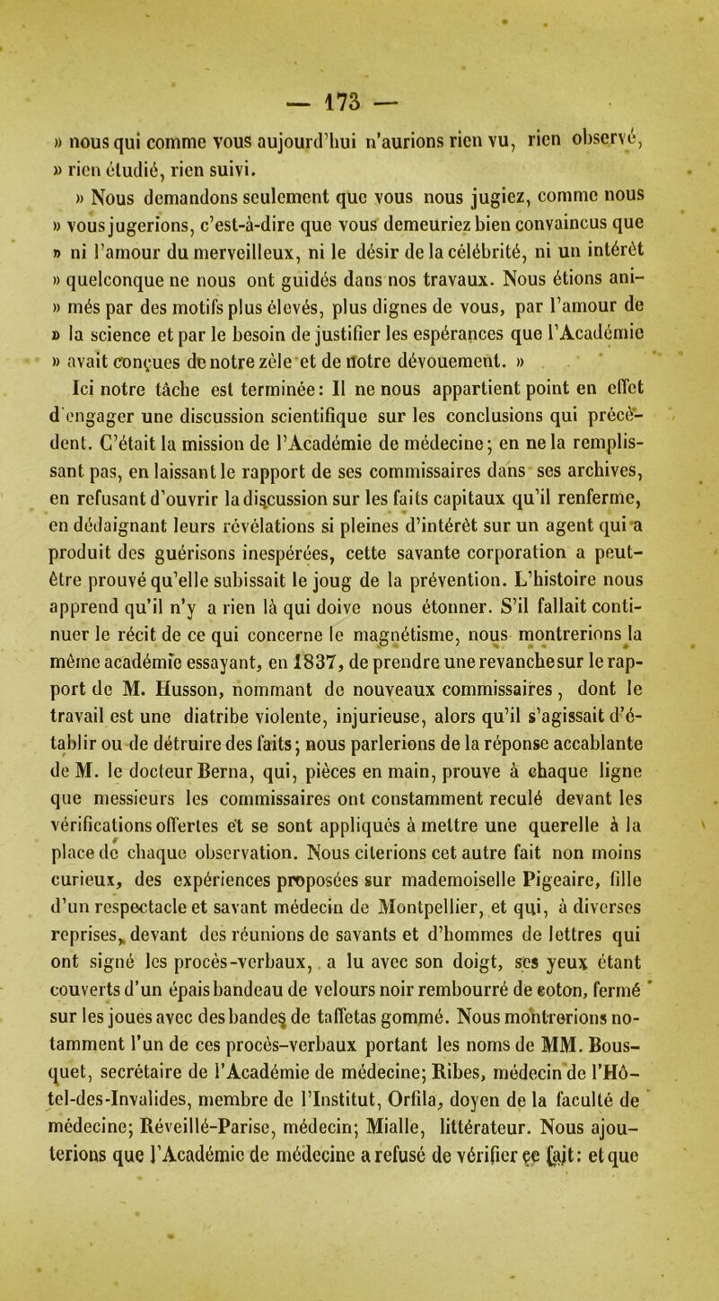 » nous qui comme vous aujourd’hui n’aurions rien vu, rien observé, » rien étudié, rien suivi. )) Nous demandons seulement que vous nous jugiez, comme nous » vous jugerions, c’est-à-dire que vous demeuriez bien convaincus que » ni l’amour du merveilleux, ni le désir de la célébrité, ni un intérêt » quelconque ne nous ont guidés dans nos travaux. Nous étions ani- » més par des motifs plus élevés, plus dignes de vous, par l’amour de » la science et par le besoin de justifier les espérances que l’Académie » avait conçues de notre zèle et de notre dévouement. » Ici notre tâche est terminée: Il ne nous appartient point en eflet d'engager une discussion scientifique sur les conclusions qui précè- dent. C’était la mission de l’Académie de médecine; en ne la remplis- sant pas, en laissant le rapport de ses commissaires dans ses archives, en refusant d’ouvrir la discussion sur les faits capitaux qu’il renferme, en dédaignant leurs révélations si pleines d’intérêt sur un agent qui'a produit des guérisons inespérées, cette savante corporation a peut- être prouvé qu’elle subissait le joug de la prévention. L’histoire nous apprend qu’il n’y a rien là qui doive nous étonner. S’il fallait conti- nuer le récit de ce qui concerne le magnétisme, nous montrerions la même académie essayant, en 1837, de prendre une revanche sur le rap- port de M. Husson, nommant de nouveaux commissaires, dont le travail est une diatribe violente, injurieuse, alors qu’il s’agissait d’é- tablir ou de détruire des faits; nous parlerions de la réponse accablante de M. le docteur Berna, qui, pièces en main, prouve à chaque ligne que messieurs les commissaires ont constamment reculé devant les vérifications offertes et se sont appliqués à mettre une querelle à la place de chaque observation. Nous citerions cet autre fait non moins curieux, des expériences proposées sur mademoiselle Pigeaire, fille d’un respectacle et savant médecin de Montpellier, et qui, à diverses reprises,, devant des réunions de savants et d’hommes de lettres qui ont signé les procès-verbaux, a lu avec son doigt, s^es yeux étant couverts d’un épais bandeau de velours noir rembourré de eoton, fermé sur les joues avec desbande^ de taffetas gommé. Nous montrerions no- tamment l’un de ces procès-verbaux portant les noms de MM. Bous- quet, secrétaire de l’Académie de médecine; Bibes, médecin de l’Hô- tel-des-Invalides, membre de l’Institut, Orfila, doyen de la faculté de médecine; Béveillé-Parise, médecin; Mialle, littérateur. Nous ajou- terions que l’Académie de médecine a refusé de vérifier çe {ajt : et que