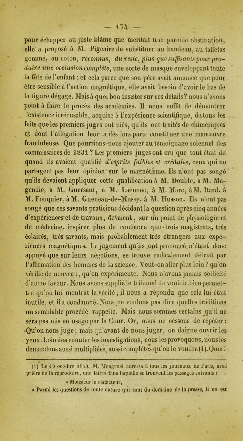 — llli pour échapper au juste blâme que méritait uae pareille obstination, elle a proposé à M. Pigeaire de substituer au bandeau, au tafletas gommé, au coton, reconnus, duresle, plus que suffisants pour pro- duire une occlusion complète, une sorte de masque enveloppant toute la fête de l’enfant : et cela parce que son père avait annoncé que pour être sensible à l’action magnétique, elle avait besoin d’avoir le bas de la figure dégagé. Mais à quoi bon insister sur ces détails? nous n’avons point à faire le procès des académies. Il nous suffit de démontrer ’existence irrécusable, acquise à f expérience scientifique, de,tous les faits que les premiers juges ont niés, qu’ils ont traités de chimériques et dont l’allégation leur a dès lors paru constituer une manœuvre frauduleuse. Que pourrions-nous ajouter au témoignage solennel des commissaires de 1831 ? Les premiers juges ont cru que tout était dit quand ils avaient qualifié d’esprits faibles et crédules, ceux qui ne partagent pas leur opinion sur le magnétisme. Ils n’ont pas songé qu’ils devaient appliquer cette qualification à M. Double, à M. Ma- gendie, à M. Guersant, à M. Laënnec, à M. Marc, àM. Itard, à M. Fouquier, à M. Guéneau-de-Mussy, à M. Husson. Ils n’ont pas songé que ces savants praticiens décidant la question après cinq années d’expériences et de travaux, devaient, sur un point de physiologie et de médecine, inspirer plus de confiance que-trois magistrats, très éclairés, très savants, mais probablement très étrangers aux expé- riences magnétiques. Le jugement qu’ils opt prononcé n’étant donc appuyé c|ue sur leurs négations, se trouve radicalement détruit par l’affirmation des hommes de la science. Veut-on aller plus loin ? qu’on vérifie de nouveau, qu’on expérimente. Nous n’avons jamais sollicité d’autre faveur. Nous avons supplié le tribunal do vouloir.bien permet- tre qu’on lui montrât la vérité -, il nous a répondu que cela lui était inutile, et il a condamné. Nous ne voulons pas dire quelles traditions un semblable procédé rappelle. Mais nous sommes certains qu’il ne sera pas mis en usage par la Cour. Or, nous ne cessons de répéter : •Qu’on nous juge ; mais qu’avant de nous juger, on daigne ouvrir les yeux. Loin de^’cdouter les investigations, nous les provoquons, nous les demandons aussi multipliées, aussi complètes qu’on le voudra (1).Quoi ! (1) Le 10 oclobre 1850, M. Mongruel adressa 5 tous les journau.v de Paris, avec prière de la reproduire, une lettre dans laquelle se trouvent les passages suivants : « Monsieur le rédacteur, » Parmi les questions de toute nature qui sont du domaine do la presse, il en est