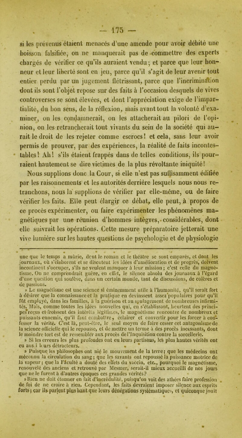 si les prévenus étaient menacés d’une amende pour avoir débité une boisson falsifiée, on ne manquerait pas de commettre des experts chargés de vérifier ce qu’ils auraient vendu; et parce que leur hon- neur et leur liberté sont en jeu, parce qu’il s’agit de leur avenir tout entier perdu par un jugement flétrissant, parce que l’incrimincftion dont ils sont l’objet repose sur des faits à l’occasion desquels de vives controverses se sont élevées, et dont l’appréciation exige de l’impar- tialité, du bon sens, de la réflexion, mais avant tout la volonté d’exa- miner, on les condamnerait, on les attacherait au pilori de l’opi- nion, on les retrancherait tout vivants du sein de la société qui au- rait le droit de les rejeter comme escrocs! et cela, sans leur avoir permis de prouver, par des expériences, la réalité de faits incontes- • tables! Ab! s’ils étaient frappés dans de telles conditions, ils pour- raient hautement se dire victimes de la plus révoltante iniquité! Nous supplions donc la Cour, si elle n’est pas suflisammeni édifiée par les raisonnements et les autorités derrière lesquels nous nous re- tranchons, nous la supplions de vérifier par elle-même, ou de faire vérifier les faits. Elle peut élargir ce débat, elle peut, à propos de ce procès expérimenter, ou faire expérimenter les phénomènes ma- gnétiques par une réunion d’hommes intègres,-considérables, dont clic suivrait les opérations. Cette mesure préparatoire jetterait une vive lumière sur les hautes questions de psychologie et de physiologie une que le temps a mûrie, dent le roman et le théâtre se sont em])arés, et dont les journaux, où s’élaborent et se discutent les idées d’aniélioralion et de progrès, doivent incontinent s’occuper, s’ils ne veulent manquer à leur mission ; c’est celle du magné- tisme. On ne comprendrait guère, en effet, le silence absolu des journaux à l’égard d’une question qui soulève, dans un certain monde, tant de discussions, de colères et de passions. » Le magnétisme est une science si éminemment utile à l’humanité, qu’il serait fort à désirer que la connaissance et la pratique en devinssent assez populaires pour qu’il fût employé, dans les familles, à la guérison et au soulagement de nombreuses infirmi- tés. Mais, comme toutes les idées nouvelles qui, en s’établissant, heurtent des princi- pe*reçus et froissent des intérêts légitimes, le magnétisme rencontre de nombreux et puissants ennemis, qu’il faut coinbatlre, éclairer et convertir pour les forcer â con- fesser la vérité. C’est là, i)eut-élrc, le seul moyen de faire cesser cet antagonisme de la science officielle qui le repousse, et de mettre un terme à des procès incessants, dont le moindre tort est de ressembler aux procès de l’Inquisition contre la sorcellerie. 1) Si les erreurs les plus profondes ont eu leurs partisans, leS plus hautes vérités ont eu aus i leurs détracteurs. • * » Puisque les philosophes ont nié le mouvement de la terre; que les médecins ont méconnu la circulation du sang; que les savants ont repoussé la puissance motrice de la vapeur ; que la Fâculté a douté des eîléts du vaccin, etc., pourquoi le magnétisme, renouvelé des anciens et retrouvé par Mesmer, serait-il mieux accueilli de nos jours que ne le furent à diautres époques ces grandes vérités? 1) Rien ne doit étonner en fait d’incrédulité, puisqu’on voit des athées faire profession de foi de ne croire ù rien. Cependant, les faits devraient imposer silence aux esprits forts; car ils parlent plus haut que leurs dénégations systématiques, et quiconque jouit