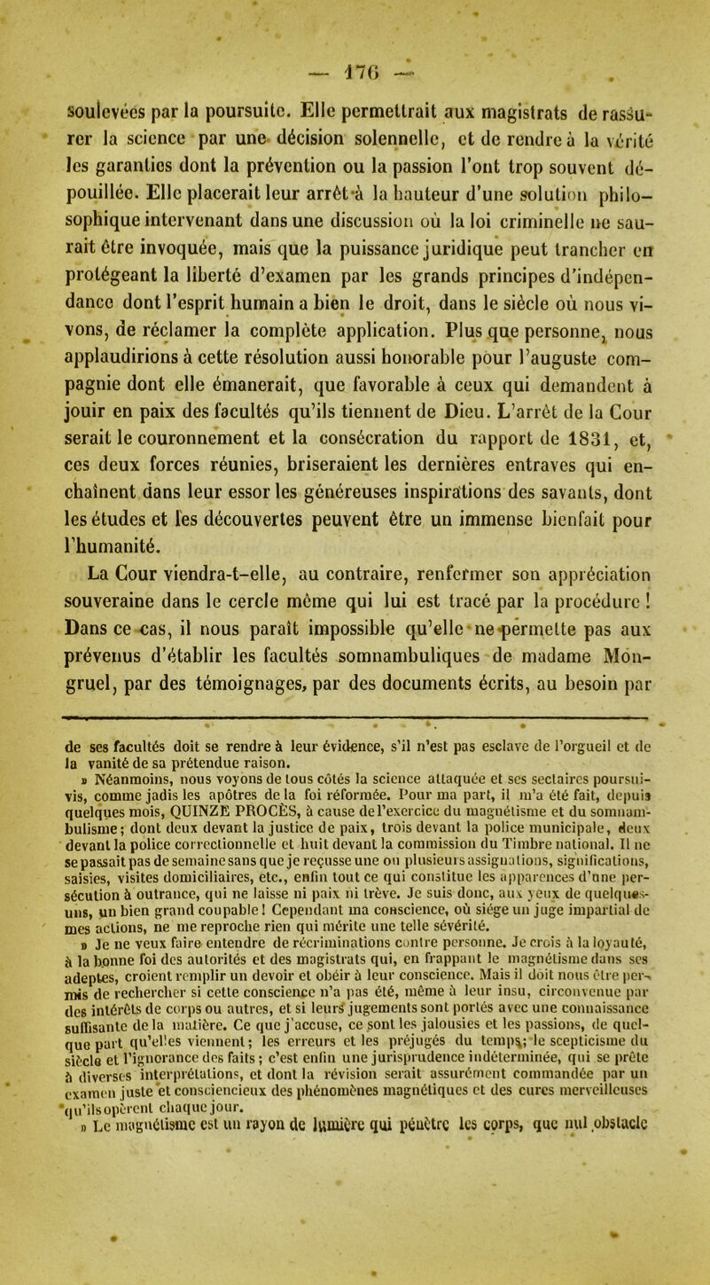 d70 soulevées par la poursuite. Elle permettrait aux magistrats de rassu- rer la science par une-décision solennelle, et de rendre à la vérité les garanties dont la prévention ou la passion l’ont trop souvent dé- pouillée. Elle placerait leur arrèt-à la hauteur d’une solution philo- sophique intervenant dans une discussion où la loi criminelle ne sau- rait être invoquée, mais que la puissance juridique peut trancher en protégeant la liberté d’examen par les grands principes d’indépen- dance dont l’esprit humain a bien le droit, dans le siècle où nous vi- vons, de réclamer la complète application. Plus que personne, nous applaudirions à cette résolution aussi honorable pour l’auguste com- pagnie dont elle émanerait, que favorable à ceux qui demandent à jouir en paix des facultés qu’ils tiennent de Dieu. L’arrêt de la Cour serait le couronnement et la consécration du rapport de 1831, et, ces deux forces réunies, briseraient les dernières entraves qui en- chaînent dans leur essor les généreuses inspirations des savants, dont les études et les découvertes peuvent être un immense bienfait pour l’humanité. La Cour viendra-t-elle, au contraire, renfermer son appréciation souveraine dans le cercle même qui lui est tracé par la procédure ! Dans ce-cas, il nous paraît impossible qu’elle ne-permette pas aux prévenus d’établir les facultés somnambuliques de madame Mon- gruel, par des témoignages, par des documents écrits, au besoin par de ses facultés doit se rendre à leur évidence, s’il n’est pas esclave de l’orgueil et de la vanité de sa prétendue raison. B Néanmoins, nous voyons de tous côtés la science attaquée et scs sectaires poursui- vis, comme jadis les apôtres de là foi réformée. Pour ma part, il m’a été fait, depuis quelques mois, QUINZE PROCÈS, à cause derexcrcicc du magnétisme et du somnam- bulisme; dont deux devant la justice de paix, trois devant la police municipale, deux devant la police correctionnelle et huit devant la commission du Timbre national. Il ne se passait pas de semaine sans que je reçusse une on plusieurs assigna lions, significations, saisies, visites domiciliaires, etc., enfin tout ce qui constitue les apparences d’une per- sécution à outrance, qui ne laisse ni paix ni trêve. Je suis donc, aux yeux de quelqims- uns, un bien grand coupable I Cependant ma conscience, où siège un juge impartial de mes actions, ne me reproche rien qui mérite une telle sévérité. « Je ne veux faire entendre de récriminations contre personne. Je crois à la loyauté, à la bonne foi des autorités et des magistrats qui, en frappant le magnétisme dans ses adeptes, croient remplir un devoir et obéir ù leur conscience. Mais il doit nous être per- mis de rechercher si cette conscience n’a pas été, même ù leur insu, circonvenue par des intérêts de corps ou autres, et si leiirÿ jugements sont portés avec une connaissance suITisantc delà matière. Ce que j’accuse, ce sont les jalousies et les passions, de quel- que part qu’elles viennent; les erreurs et les préjugés du tcmp%; le scepticisme du siècle et l’ignorance dos faits; c’est enfin une jurisprudence indéterminée, qui se prête îi diverses interprétations, et dont la révision serait assurément commandée par un examen juste et consciencieux des pliénomènes magnétiques et des cures merveilleuses ■qu’ils opèrent chaque jour. » Le magnétisme est un rayon de Jvimière qui pénétre les corps, que mil obstacle