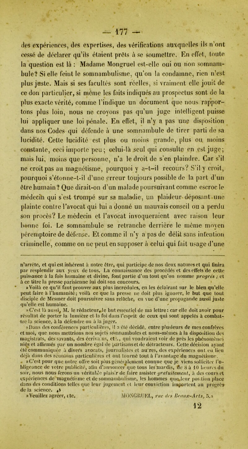 (les expérionres, dos cxporlisos, des vitrifications auxquelles ils n’ont cessit de dc'^clarcr qu’ils étaient prêts à se soumettre. En effel, toute la question est lé : Madame Mongruel est-elle oui ou non somnam- bule? Si elle feint le somnambulisme, qu’on la condamne, rien n’est plus juste. Mais si ses facultés sont réelles, si vraiment elle jouit de ce don particulier, si même les faits indiqués au prospectus sont de la plus exacte vérité, comme l’indique un document que nous rappor- tons plus loin, nous ne croyons pas qu’un juge intelligent puisse lui appliquer une loi pénale. En efl’et, il n’y a pas une disposition dans nos Codes qui défende à une somnambule de tirer parti de sa lucidité. Cette lucidité est plus ou moins grande, plus ou moins constante, ceci importe peu; celui-là seul qui consulte en est juge; mais lui, moins que personne, n’a le droit de s'en plaindre. Car s’il ne croit pas au magnétisme, pourquoi y a-t-il recours? S’il y croit, pourquoi s’étot)iie-t-il d’une erreur toujours possible de la part d’un être humain? Que dirait-on d’un malade poursuivant comme escroc le médecin qui s’est trompé sur sa maladie, un plaideur déposant une plainte contre l’avocat qui hii a donné un mauvais conseil ou a perdu son procès? Le médecin et l’avocat invoqueraient avec raison leur bonne foi. Le somnambule se retranche derrière le même moyen ])éremptoire de défense. Et comme il n’y a pas de délit sans intention criminelle, comme on ne peut en supposer cà celui qui fait usage d’une n’arrêlc, et qui est inhérent à notre être, qui participe de nos deux natures et qui finira par resplendir aux yeux de tous. La connaissance des procédés et dcsclfels de celte puissance à la fois humaine et divine, font partie d’un tout qu’on nomme progrès ; et il ce litre la presse parisienne lui doit son concours. ' ïVoilîi ce qu’il faut prouver aux plus incrédules, en les éclairant sur le bien qu'elle peut faire à l’humanité; voilà ce que la presse ne doit plus ignorer, le but que tout disciple de Mesmer doit poursuivre sans relâche, en vue d’une propagande aussi juste qu’elle est humaine. ' » C’est là aussi, M. le rédaclcur„le but essentiel de ma lettre : car elle doit avoir pour résultat de porter la lumière et la foi dans l’esprit de ceux qui sont appelés à combat- tre la science, à la défendre ou à la juger. «Dans des conférences particulières, il a élé décidé, entre plusieurs de mes confrères et moi, que nous mettrions nos sujets somnambules et nous-mêmes à la disposition des magistrats, des savants, des écrivains, etc., (|ui voudraient voir de près les phénomènes niés et allirmés pai- un nombre égal de partisans et de détracteurs. Cette décision ayant élé’communiiiuée à divers avocats, journalistes et au'res, des expériences ont eu lieu (hjà dans des réunions particulières et ont tourné tout à l’avantage du magnétisme. . » C’est pour que notre offre soit plus généi alement connue que je viens solliciter l’o- bligeance de votre publicité, afin d’annoncei*f|uc tous les mardis, fle 8 à 10 heures du soir, nous nous ferons un véritalHO plaisir de faire assister gratuitement, à des cours et expériences de magnétisme et de somnandjulisnic, les hommes quu,lenr pos.tion place dans des conditions telles que leur jugcnient et leur conviction importent au progrès de la science, I)Veuillez agréer, (te. AiO.N’CUUKL, rue des Ileamc-Arts, 12
