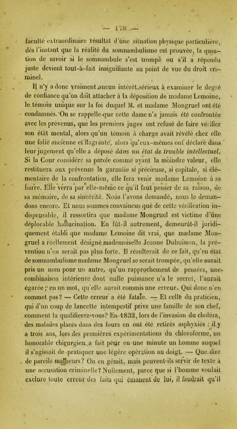 ■178 l'acuUé oxlraüi'tlinairc résultat d’une situation pliysicjue particulière, dès l’instant que la réalité du somnambulisme est prouvée, la ques- tion de savoir si le somnambule s’est trompé ou s’il a répondu juste devient tout-à-fait insignitiante au point de vue du droit cri- minel. 11 n’y a donc vraiment ^ucun inlérét.scrieux à examiner le degré de confiance qu’on doit attacher à la déposition de madame Lemoine, le témoin unique sur la foi duquel M. et madame Mongruel ont été condamnés.'On se rappclle-quc cette dame n’a jamais été confrontée avec les prévenus, que les premiers juges ont refusé de faire véiifier son état mental, alors qu’un témoin à charge avait révélé chez elle une folie ancienne et'Ilagrante', alors ‘qu’eux-mèmes ont déclaré dans leur jugement qu’elle a déposé dam un étal de trouble intellectuel. Si la Cour considère sa parole comme ayant la moindre valeur, elle restituera aux prévenus la garantie si précieuse, si capitale, si élé- mentaire de la confrontation, elle fera venir madame Lemoine à sa « # ••A* * barre. Elle verra par elle-même ce qu’il faut penser de sa raison, de sa mémoire, de sa sincérité. Nous l’avons demandé, nous le deman- dons encore. Et nous sommes convaincus que de cette vérification in- dispeusable, il ressortira que madame Mongruel est victime d’iine déplorable haflucination. En fùt-il autrement, demeuràt-il juridi- quement établi que madame Lemoine dit vrai, que madame Mon- gruel a réellement désigné mademoiselle Jeanne Dubuisson, la pré- vention n’en serait pas plus forte. Il résulterait de ce fait, qu’en état de somnambulisme madame Mongruel se serait trompée, qu’elle aurait pris un nom pour un autre, qu’un rapprochement de pensées, une. combinaison intérieure dont nulle puissance n’a le secret, l’aurait égarée ;‘en un mot, qu’elle aurait commis une erreur. Qui donc n’en commet pas? — Cette erreur a été fatale. — Et celle du praticien, qui d’un coup de lancette intempestif prive une famille de son chef, comment la qualifierez-vous? En 1832, lors de l’invasion du choléra, des malades placés dans des fours en ont été retirés asphyxiés : il y a trois ans, lors des premières expérimentations du chloroforme, un honorable clnçurgien a fait péiir en une minute un homme auquel il s’agissait de pratiquer une légère opération au doigt. — Que dire de pareils malheurs? On en gémit, mais peuvent-ils servir de texte à une accusation criminelle? Nullement, parce que si l’homme voulait exclure toute erreur des faits qui émanent de lui, il faudrait qu’il