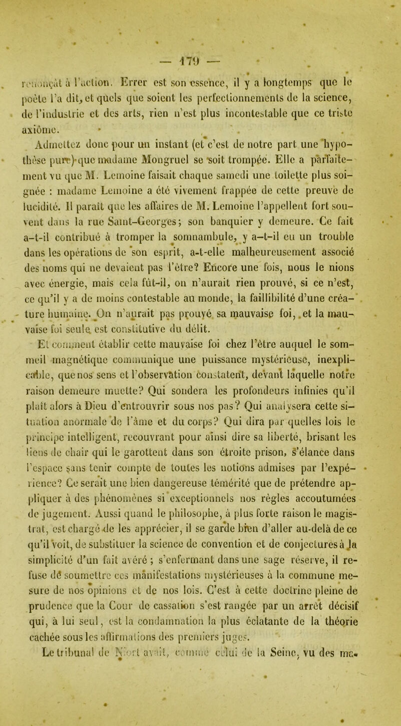 il\) — i\':u>n(;àt à l’action. Errer est son essence, il y a longtemps que le poète l’a dit, et quels que soient les perl’cclionnemcnls de la science, de l’induslrie et des arts, rien n'est plus incontestable que ce triste axiome. Admettez donc pour un instant (et c’est de notre part une hy|)0- thèse puiT)-que uKidame Mongruel se'soit trompée- Elle a parTaite- ment vu que M. Lemoine faisait chaque samedi une toilette plus soi- gnée ; madame Lemoine a été vivement frappée de cette preuve de lucidité. 11 parait que les affaires de M. Lemoine rappellent fort sou- vent dans la rue Saint-Georges; son banquier y demeure. Ce fait a-t-il contribué à tromper la ^somnambule, y a-t-il eu un trouble dans les opérations de 'son esprit, a-t-elle malheureusement associé des noms qui ne devaient pas l’être? Encore une fois, nous le nions avec énergie, mais cela fût-il, on n’aurait rien prouvé, si ce n’est, ce qu’il y a de moins contestable au monde, la faillibilité d’une créa- . turc humaine.^Ou n’aurait pas prouvé sa mauvaise foi, .et la mau- vaise foi seule est constitutive du délit. Et comment établir cette mauvaise foi chez l’ètre auquel le som- meil magnétique cominunique une puissance mystérieuse, inexpli- coflile, que nos sens et l’observation constatent, deVan’t laquelle notre raison demeure muette? Qui sondera les profondeurs infinies qu’il plait alors à Dieu d’entrouvrir sous nos pas? Qui analysera cette si- tuation anormale de l'ànie et du corps? Qui dira par quelles lois le principe intelligent, recouvrant pour ainsi dire sa liberté, brisant les liens de chair qui le garottent dans son étroite prison, S’élance dans l’espace ;jans tenir compte de toutes les notions admises par l’expé- • rienco? Ce serait une bien dangereuse témérité que de prétendre ap- pliquer à des phénomènes si exceptionnels nos règles accoutumées do jugement. Aussi quand le philosophe, à plus forte raison le magis- trat, est chargé de les apprécier, il se garde bien d’aller au-delà de ce qu’ilVoit, de substituer la science de convention et de conjectures à Ja simplicité d’un fait avéré; s’enfermant dans une sage réserve, il re- fuse dé soumettre ces manifestations mystérieuses à la commune me- sure de nos opinions et de nos lois. C’est à cette doctrine pleine de prudence que la Cour de cassation s’est rangée par un arrêt décisif qui, à lui seul, est la condamnation la plus éclatante de la théorie cachée sous les aflirmalions des premiers juge.^'. Le tribunal de N'ia l av-iit, càmine celui de la Seine, vu des me-