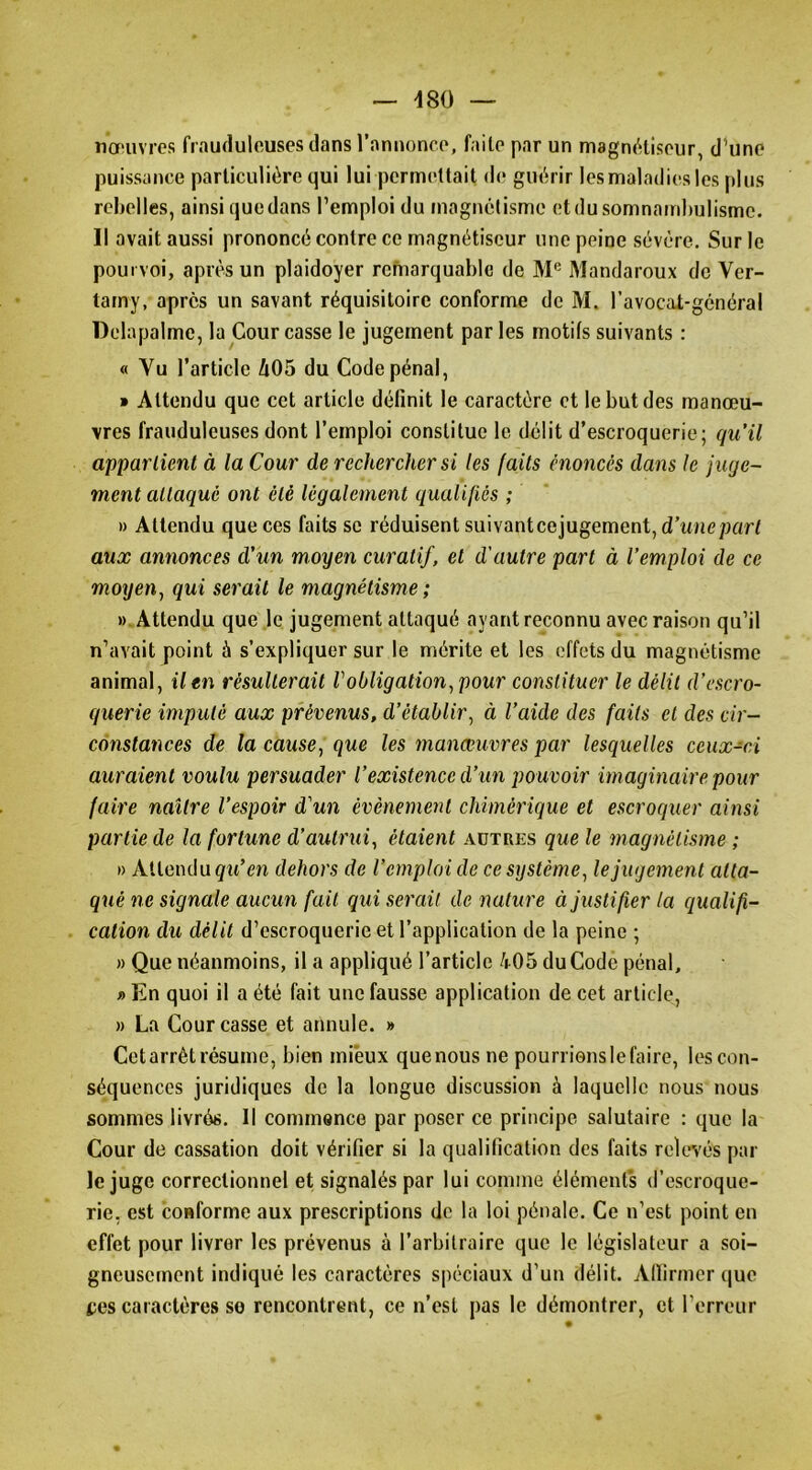 nœuvres frauduleuses dans l’annonce, faite par un magnfHiseur, d^une puissance particulière qui lui permettait de guérir lesmaladiesles plus rchelles, ainsi quedans l’emploi du magnétisme etdu somnambulisme. Il avait aussi prononcé contre ce magnétiseur une peine sévère. Sur le pourvoi, après un plaidoyer remarquable de Mandaroux de Ver- tarny, après un savant réquisitoire conforme de M. l’avocat-gcnéral Delapalme, la Cour casse le jugement parles motifs suivants : « Vu l’article Zi05 du Code pénal, » Attendu que cet article définit le caractère et le but des manœu- vres frauduleuses dont l’emploi constitue le délit d’escroquerie; qu’il appartient à la Cour de rechercher si les faits énonces dans le juge- ment attaqué ont été légalement qualifiés ; » Attendu que ces faits se réduisent suivanteejugement, d’unepart aux annonces d’un moyen curatif, et d'autre part à l’emploi de ce moyen^ qui serait le magnétisme ; «.Attendu que ,1e jugement attaqué ayant reconnu avec raison qu’il n’avait point à s’expliquer sur le mérite et les effets du magnétisme animal, il en résulterait l'obligation^ pour constituer le délit d’escro- querie imputé aux prévenus, d’établir^ à l’aide des faits et des cir- constances de la cause^ que les manœuvres par lesquelles ceux-ci auraient voulu persuader l’existence d’un pouvoir imaginaire pour faire naître l’espoir d'un évènement chimérique et escroquer ainsi partie de la fortune d’autrui, étaient autres que le magnétisme ; » Attendu gtt’m dehors de l’emploi de ce système, le jugement atta- qué ne signale aucun fait qui serait de nature à justifier la qualifi- . cation du délit d’escroquerie et l’application de la peine ; » Que néanmoins, il a appliqué l’article /r05 du Codé pénal, » En quoi il a été fait une fausse application de cet article, » La Cour casse et annule. » Cet arrêt résume, bien mieux quenous ne pourrions le faire, les con- séquences juridiques de la longue discussion à laquelle nous nous sommes livrés. Il commence par poser ce principe salutaire : que la Cour de cassation doit vérifier si la qualification des faits relev'és par le juge correctionnel et signalés par lui comme éléments d’escroque- rie, est conforme aux prescriptions de la loi pénale. Ce n’est point en effet pour livrer les prévenus à l’arbitraire que le législateur a soi- gneusement indiqué les caractères spéciaux d’un délit. Affirmer que tes caractères so rencontrent, ce n’est pas le démontrer, et l’erreur