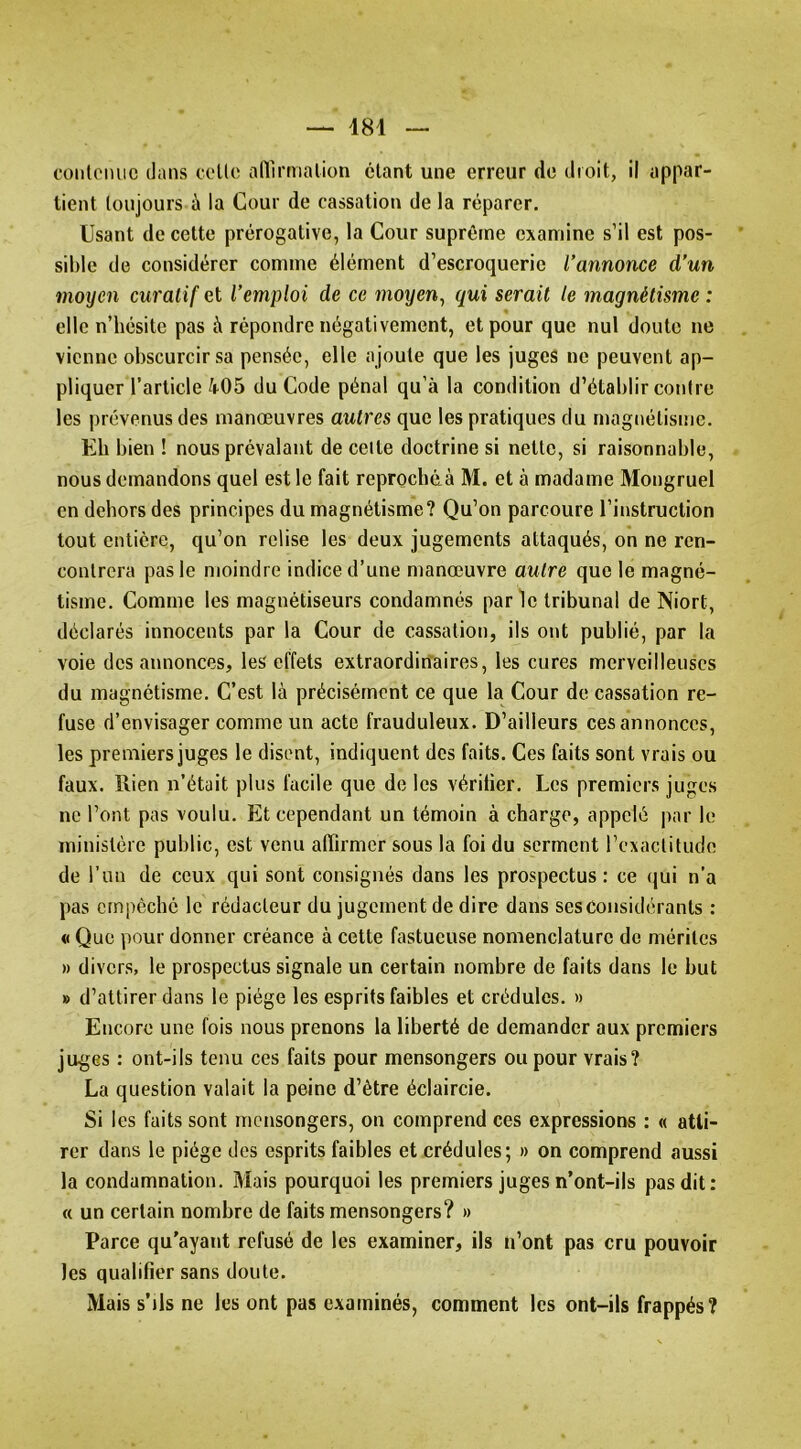 oonlciuie dans celle afllrmalion clant une erreur de droit, il appar- tient toujours à la Cour de cassation de la réparer. Usant de cette prérogative, la Cour suprême examine s’il est pos- sible de considérer comme élément d’escroquerie l’annonce d’un moyen curatif et l’emploi de ce moyen, qui serait le magnétisme : elle n’hésite pas à répondre négativement, et pour que nul doute ne vienne obscurcir sa pensée, elle ajoute que les juges ne peuvent ap- pliquer l’article 405 du Code pénal qu’à la condition d’établir contre les prévenus des manœuvres autres que les pratiques du magnétisme. Eh bien ! nous prévalant de celte doctrine si nette, si raisonnable, nous demandons quel est le fait reproebéà M. et à madame Mongruel en dehors des principes du magnétisme? Qu’on parcoure l’instruction tout entière, qu’on relise les deux jugements attaqués, on ne ren- contrera pas le moindre indice d’une manœuvre autre que le magné- tisme. Comme les magnétiseurs condamnés parle tribunal de Niort, déclarés innocents par la Cour de cassation, ils ont publié, par la voie des annonces, les effets extraordinaires, les cures merveilleuses du magnétisme. C’est là précisément ce que la Cour de cassation re- fuse d’envisager comme un acte frauduleux. D’ailleurs ces annonces, les premiers juges le disent, indiquent des faits. Ces faits sont vrais ou faux. Rien n’était plus facile que de les vérifier. Les premiers juges ne l’ont pas voulu. Et cependant un témoin à charge, appelé par le ministère public, est venu affirmer sous la foi du serment l’exactitude de l’un de ceux qui sont consignés dans les prospectus: ce qui n’a pas empêché le rédacteur du jugement de dire dans ses considérants : « Que pour donner créance à cette fastueuse nomenclature do mérites » divers, le prospectus signale un certain nombre de faits dans le but » d’attirer dans le piège les esprits faibles et crédules. » Encore une fois nous prenons la liberté de demander aux premiers ju^jes : ont-ils tenu ces faits pour mensongers ou pour vrais? La question valait la peine d’être éclaircie. Si les faits sont mensongers, on comprend ces expressions : « atti- rer dans le piège des esprits faibles et crédules; » on comprend aussi la condamnation. Mais pourquoi les premiers juges n’ont-ils pas dit: « un certain nombre de faits mensongers? » Parce qu'ayant refusé de les examiner, iis n’ont pas cru pouvoir les qualifier sans doute. Mais s’ils ne les ont pas examinés, comment les ont-ils frappés?