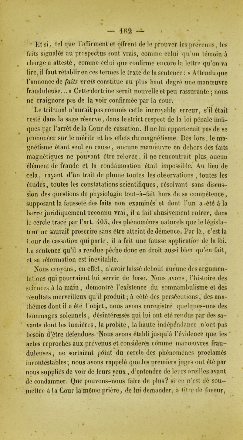 — i.S2 — • El si, tel que l’nfTirmenl cl oiïreni de le |ironvcr les prévenns, les faits signalés au prospectus sont vrais, comme celui qu’un témoin à charge a attesté, comme celui que confirme encore la lettre qu’on va lire, il faut rétablir en ces termes le texte de la sentence : « Attendu que l’annonce de faits vrais constitue au plus haut degré une manœuvre frauduleuse...» Ccttcrdoctrine serait nouvelle et peu rassurante; nous ne craignons pas de la voir confirmée par la cour. Le tribunal n’aurait pas commis cette incroyable erreur, s’il était resté dans la sage réserve, dans le strict respect de la loi pénale indi- qués par l’arrêt de la Cour de cassation. Il ne lui appartenait pas de se prononcer sur le mérite et les effets du magnétisme. Dés lors, le ma- gnétisme étant seul en cause, aucune manœuvre en dehors des faits magnétiques ne pouvant être relevée, il ne rencontrait plus aucun élément de fraude et la condamnation était impossible. Au lieu de cela, rayant d’un trait de plume toutes les observations, toutes les études, toutes les constatations scientifiques, résolvant sans discus- sion des questions de physiologie tout-à-fait hors de sa compétence, supposant la fausseté des faits non examinés et dont l’un a >été à la barre juridiquement reconnu vrai, il a fait abusivement entrer, dans le cercle tracé par l’art. 405, des phénomènes naturels que le législa- teur ne saurait proscrire sans être atteint de démence. Par là, c’est la Cour de cassation qui parle, il a fait une fausse applicatiot» de la loi. La sentence qu’il a rendue pèche donc en droit aussi bien qu’en fait, et sa réformation est inévitable. Nous croyons, en effet, n’avoir laissé debout aucune des argumen- tations qui pourraient lui servir de base. Nous avons, l’histoire des sciences à la main , démontré l’existence du somnand)ulisme et des résultats merveilleux qu’il produit; à côté des persécutions, des ana- thèmes dont il a été l'objet, nous avons enregistré quelques-uns des bommages solennels, désintéressés qui lui ont été reiulus par des sa- vants dont les lumières , la probité, la haute indépêndanre n’ont pas besoin d’être défendues. Nous avons établi jusqu’à l’évidence que les actes reprochés aux prévenus et considérés comme manœuvres frau- duleuses , ne sortaient pôint du cercle des phénomènes proclamés incontestables; nous avons rappelé que les premiers juges ont été par nous suppliés de voir de leurs yeux, d’entendre de leurs oreilles avant de condamner. Que pouvons-nous faire de plus? si ce n’est de sou- mcllr(' à la Cour la même prière, de lui demander, à lifte de faveur,