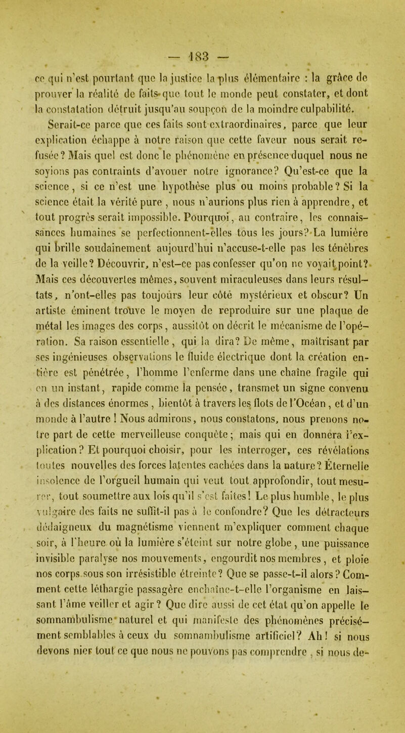 CO qui n'ost pourtant que la justice la-plus élémentaire : la grâce do prouver la réalité de faits>quo tout le inonde peut constater, et dont la constatation détruit jusqu’au soupçon de la moindre culpabilité. Serait-ce parce que ces faits sont extraordinaires, parce que leur explication échappe à notre raison que cette faveur nous serait re- fusée? Mais quel est donc le phénomène en présence duquel nous ne soyions pas contraints d’avouer notre ignorance? Qu’est-ce que la science, si ce n’est une hypothèse plus ou moins probable? Si la science était la vérité pure , nous n’aurions plus rien à apprendre, et tout progrès serait impossible. Pourqin>i, au contraire, les connais- sances humaines se pcrfectionnent-êlles tous les jours?*La lumière qui brille soudainement aujourd’hui n’accuse-t-elle pas les ténèbres de la veille? Découvrir, n’est-ce pas confesser qu’on no voyait point?- Mais ces découvertes mêmes, souvent miraculeuses dans leurs résul- tats, n’ont-elles pas toujours leur côté mystérieux et obscur? Un artiste éminent trouve le moyen de reproduire sur une plaque de métal les images des corps, aussitôt on décrit le mécanisme de l’opé- ration. Sa raison essentielle , qui la dira? Do même, maîtrisant par ses ingénieuses observations le fluide électrique dont la création en- tière est pénétrée, riioinme l’enferme dans une chaîne fragile qui en un instant, rapide comme la pensée, transmet un signe convenu à des distances énormes, bientôt à travers les flots de l’Océan, et d’un monde à l’autre ! Nous admirons, nous constatons, nous prenons no- tre part de cette merveilleuse conquête ; mais qui en donnera Fcx- plication ? Et pourquoi choisir, pour les interroger, ces révélations toutes nouvelles des forces latentes cachées dans la nature? Éternelle iii'^olence de l’orgueil humain qui veut tout approfondir, tout mesu- rer, tout soumettre aux lois qu’il s’est faites! Le plus humble, le plus vulgaire des faits ne sunit-il pas à le confondre? Que les détracteurs dédaigneux du magnétisme viennent m’expliquer comment chaque soir, à l'heure où la lumière s’éteint sur notre glohe , une puissance invisible paralyse nos mouvements, engourdit nos membres, et ploie nos corps sous son irrésistible étreinte? Que se passe-t-il alors? Com- ment cette léthargie passagère enchaîne-t-clle l’organisme en lais- sant l’âme veiller et agir? Que dire aussi de cet état qu’on appelle le somnambulisme*naturel et qui manifesie des phénomènes précisé- ment semblables à ceux du somnamiiulisme artificiel? Ah! si nous devons nier tout ce que nous ne pouvons pas comprendre , si nous de-